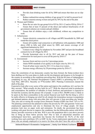 Five Year Plans in India BRIEF STUDIES

              Provide clean drinking water for all by 2009 and ensure that there are no slip-
            backs
              Reduce malnutrition among children of age group 0-3 to half its present level
              Reduce anaemia among women and girls by 50% by the end of the plan
    4. Women and Children
              Raise the sex ratio for age group 0-6 to 935 by 2011-12 and to 950 by 2016-17
              Ensure that at least 33 percent of the direct and indirect beneficiaries of all
            government schemes are women and girl children
              Ensure that all children enjoy a safe childhood, without any compulsion to
            work
    5. Infrastructure
              Ensure electricity connection to all villages and BPL households by 2009 and
            round-the-clock power.
              Ensure all-weather road connection to all habitation with population 1000 and
            above (500 in hilly and tribal areas) by 2009, and ensure coverage of all
            significant habitation by 2015
              Connect every village by telephone by November 2007 and provide broadband
            connectivity to all villages by 2012
              Provide homestead sites to all by 2012 and step up the pace of house
            construction for rural poor to cover all the poor by 2016-17
    6. Environment
              Increase forest and tree cover by 5 percentage points.
              Attain WHO standards of air quality in all major cities by 2011-12.
              Treat all urban waste water by 2011-12 to clean river waters.
              Increase energy efficiency by 20 percentage points by 2016-17.

Since the constitution of our democratic country has been formed, the frame-workers have
been drafting out five-year plans to chalk out the development and progress to be brought in
the country as according to the conditions prevailing then. With the 60 years of independence
completing its way, the National Development Council (NDC) is presenting the 11 th Five
Year Plan, 2007-2012. Recently on 9thNovember 2007, Planning Commission cleared the
draft of the plan.
Expected to look after every sector of the nation and improve the conditions, let‟s see how far
they succeed. “What actually do they hold for us??” With the observed trend in production
and consumption, the problem of subsidies in food, fertilizers and petroleum is expected to
hit hard the economy and the prosaic life of people. A sum of Rs1, 00,000 crores is likely to
be spent on the three commodities in the current financial year itself. But the thing is, will it
be really effective in bringing out relief for all, despite the tremendous increase in population
and demand patterns along with price-hike that will prevent it from providing any benefit.
They also aim at raising the average Gross Domestic Product (GDP) rate from 7.6% to 9%.
The planning commission has planned to reduce the poverty by 10% and generate 7crore new
employment opportunities and also to illuminate the lives of village people. All these
promises look nice on paper work and estimation. No doubt, the government has been
working with great fervour to improve the conditions, but the billion-plus nation with 64.8%
literacy provides recession to the idea. Will it serve the population that is just above poverty
line or bring up those below poverty line? Due to lack of educational amenities ant
technological know-how, agriculture has become the livelihood for 58.2% of the total
working force and contributes 24% to GDP. So the 7crore employment opportunities are for
those who are already employed or in reserve for those who don‟t have the cult to deal with
     Animesh Kumar’s Economics Assignment | Amity Law School, Lucknow 29
 