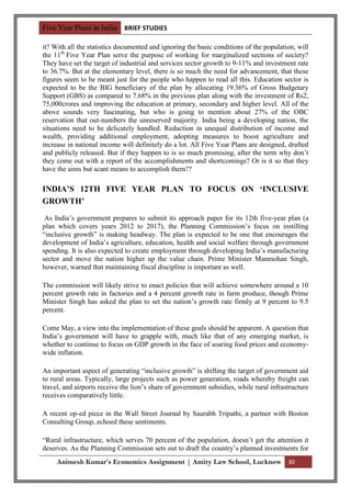 Five Year Plans in India BRIEF STUDIES

it? With all the statistics documented and ignoring the basic conditions of the population, will
the 11th Five Year Plan serve the purpose of working for marginalized sections of society?
They have set the target of industrial and services sector growth to 9-11% and investment rate
to 36.7%. But at the elementary level, there is so much the need for advancement, that these
figures seem to be meant just for the people who happen to read all this. Education sector is
expected to be the BIG beneficiary of the plan by allocating 19.36% of Gross Budgetary
Support (GBS) as compared to 7.68% in the previous plan along with the investment of Rs2,
75,000crores and improving the education at primary, secondary and higher level. All of the
above sounds very fascinating, but who is going to mention about 27% of the OBC
reservation that out-numbers the unreserved majority. India being a developing nation, the
situations need to be delicately handled. Reduction in unequal distribution of income and
wealth, providing additional employment, adopting measures to boost agriculture and
increase in national income will definitely do a lot. All Five Year Plans are designed, drafted
and publicly released. But if they happen to is so much promising, after the term why don‟t
they come out with a report of the accomplishments and shortcomings? Or is it so that they
have the aims but scant means to accomplish them??

INDIA’S 12TH FIVE YEAR PLAN TO FOCUS ON ‘INCLUSIVE
GROWTH’

 As India‟s government prepares to submit its approach paper for its 12th five-year plan (a
plan which covers years 2012 to 2017), the Planning Commission‟s focus on instilling
“inclusive growth” is making headway. The plan is expected to be one that encourages the
development of India‟s agriculture, education, health and social welfare through government
spending. It is also expected to create employment through developing India‟s manufacturing
sector and move the nation higher up the value chain. Prime Minister Manmohan Singh,
however, warned that maintaining fiscal discipline is important as well.

The commission will likely strive to enact policies that will achieve somewhere around a 10
percent growth rate in factories and a 4 percent growth rate in farm produce, though Prime
Minister Singh has asked the plan to set the nation‟s growth rate firmly at 9 percent to 9.5
percent.

Come May, a view into the implementation of these goals should be apparent. A question that
India‟s government will have to grapple with, much like that of any emerging market, is
whether to continue to focus on GDP growth in the face of soaring food prices and economy-
wide inflation.

An important aspect of generating “inclusive growth” is shifting the target of government aid
to rural areas. Typically, large projects such as power generation, roads whereby freight can
travel, and airports receive the lion‟s share of government subsidies, while rural infrastructure
receives comparatively little.

A recent op-ed piece in the Wall Street Journal by Saurabh Tripathi, a partner with Boston
Consulting Group, echoed these sentiments.

“Rural infrastructure, which serves 70 percent of the population, doesn‟t get the attention it
deserves. As the Planning Commission sets out to draft the country‟s planned investments for
     Animesh Kumar’s Economics Assignment | Amity Law School, Lucknow 30
 