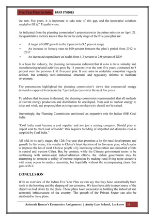 Five Year Plans in India BRIEF STUDIES

the next five years, it is important to take note of this gap, and the innovative solutions
needed to fill it,” Tripathi wrote.

As indicated from the planning commission‟s presentation to the prime minister on April 21,
the quantitative metrics known thus far in the early stage of the five-year plan are:

      A target of GDP growth in the 9 percent to 9.5 percent range
      An increase in literacy rates to 100 percent between the plan‟s period from 2012 to
    2017
      An increased expenditure on health from 1.3 percent to 2.0 percent of GDP

In a boon for industry, the planning commission indicated that it aims to have industry and
manufacturing-related activities grow by 11 percent over the next five years, contrasted to 8
percent over the previous 11th five-year plan. It also aims to undertake somewhat vaguely
defined, but certainly well-intentioned, structural and regulatory reforms to facilitate
investment.

The presentation highlighted the planning commission‟s views that commercial energy
demand is expected to increase by 7 percent per year over the next five years.

To address that increase in demand, the planning commission recommended that all methods
of current energy production and distribution be developed, from coal to nuclear energy to
solar and wind, and proposed that existing taxes on electricity should not be raised.

Interestingly, the Planning Commission envisioned an expansive role for Indian SOE Coal
India:

“Coal India must become a coal supplier and not just a mining company. Should plan to
import coal to meet coal demands? This requires blending of imported and domestic coal as
supplied by Coal India.”

All told, in its early stages, the 12th five-year plan promises a lot for rural development and
growth. In that sense, it is similar to China‟s latest iteration of its five-year plan, which seeks
to improve the lot of rural Chinese people‟s by increasing urbanization and industrial efforts
in central and western China. But, by contrast, while the Chinese government seems to be
continuing with nation-wide industrialization efforts, the Indian government may be
attempting to promote a policy of reverse migration by making rural living more attractive
with some access to modern amenities, but hopefully without the accompanying chaos that
goes with it.

CONCLUSION
With an overview of the Indian Five Year Plan we can say that they have undoubtedly been
tools in the boosting and the shaping of our economy. We have been able to meet many of the
objectives laid down by the plans. These plans have succeeded in building the industrial and
economic infrastructure of the country. The growth of the Private Sector can also be
attributed to these plans.

     Animesh Kumar’s Economics Assignment | Amity Law School, Lucknow 31
 