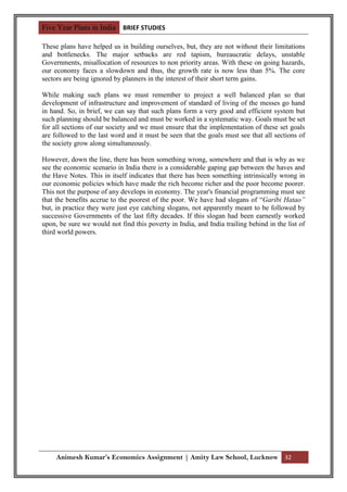 Five Year Plans in India BRIEF STUDIES

These plans have helped us in building ourselves, but, they are not without their limitations
and bottlenecks. The major setbacks are red tapism, bureaucratic delays, unstable
Governments, misallocation of resources to non priority areas. With these on going hazards,
our economy faces a slowdown and thus, the growth rate is now less than 5%. The core
sectors are being ignored by planners in the interest of their short term gains.

While making such plans we must remember to project a well balanced plan so that
development of infrastructure and improvement of standard of living of the messes go hand
in hand. So, in brief, we can say that such plans form a very good and efficient system but
such planning should be balanced and must be worked in a systematic way. Goals must be set
for all sections of our society and we must ensure that the implementation of these set goals
are followed to the last word and it must be seen that the goals must see that all sections of
the society grow along simultaneously.

However, down the line, there has been something wrong, somewhere and that is why as we
see the economic scenario in India there is a considerable gaping gap between the haves and
the Have Notes. This in itself indicates that there has been something intrinsically wrong in
our economic policies which have made the rich become richer and the poor become poorer.
This not the purpose of any develops in economy. The year's financial programming must see
that the benefits accrue to the poorest of the poor. We have had slogans of “Garibi Hatao”
but, in practice they were just eye catching slogans, not apparently meant to be followed by
successive Governments of the last fifty decades. If this slogan had been earnestly worked
upon, be sure we would not find this poverty in India, and India trailing behind in the list of
third world powers.




     Animesh Kumar’s Economics Assignment | Amity Law School, Lucknow 32
 
