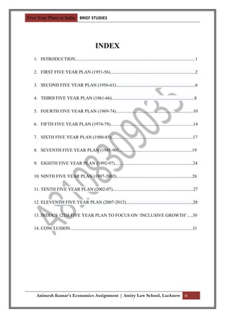 Five Year Plans in India BRIEF STUDIES




                                                 INDEX
   1. INTRODUCTION..........................................................................................................1

   2. FIRST FIVE YEAR PLAN (1951-56)...........................................................................2

   3. SECOND FIVE YEAR PLAN (1956-61)......................................................................6

   4. THIRD FIVE YEAR PLAN (1961-66).........................................................................8

   5. FOURTH FIVE YEAR PLAN (1969-74)....................................................................10

   6. FIFTH FIVE YEAR PLAN (1974-79).........................................................................14

   7. SIXTH FIVE YEAR PLAN (1980-85)........................................................................17

   8. SEVENTH FIVE YEAR PLAN (1985-90).................................................................19

   9. EIGHTH FIVE YEAR PLAN (1992-97).....................................................................24

   10. NINTH FIVE YEAR PLAN (1997-2002)...................................................................26

   11. TENTH FIVE YEAR PLAN (2002-07).......................................................................27

   12. ELEVENTH FIVE YEAR PLAN (2007-2012)...........................................................28

   13. INDIA’S 12TH FIVE YEAR PLAN TO FOCUS ON ‘INCLUSIVE GROWTH’.....30

   14. CONCLUSION............................................................................................................31




    Animesh Kumar’s Economics Assignment | Amity Law School, Lucknow iii
 
