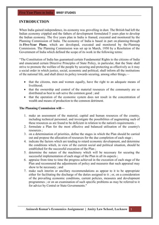 Five Year Plans in India BRIEF STUDIES

INTRODUCTION

When India gained independence, its economy was grovelling in dust. The British had left the
Indian economy crippled and the fathers of development formulated 5 years plan to develop
the Indian economy. The five years plan in India is framed, executed and monitored by the
Planning Commission of India. The economy of India is based in part on planning through
its Five-Year Plans, which are developed, executed and monitored by the Planning
Commission. The Planning Commission was set up in March, 1950 by a Resolution of the
Government of India which defined the scope of its work in the following terms:

“The Constitution of India has guaranteed certain Fundamental Rights to the citizens of India
and enunciated certain Directive Principles of State Policy, in particular, that the State shall
strive to promote the welfare of the people by securing and protecting as effectively as it may
a social order in which justice, social, economic and political, shall inform all the institutions
of the national life, and shall direct its policy towards securing, among other things,—

       that the citizens, men and women equally, have the right to an adequate means of
        livelihood;
       that the ownership and control of the material resources of the community are so
        distributed as best to sub serve the common good ; and
       that the operation of the economic system does not result in the concentration of
        wealth and means of production to the common detriment.

The Planning Commission will—

   1. make an assessment of the material, capital and human resources of the country,
      including technical personnel, and investigate the possibilities of augmenting such of
      these resources as are found to be deficient in relation to the nation's requirements ;
   2. formulate a Plan for the most effective and balanced utilisation of the country's
      resources ;
   3. on a determination of priorities, define the stages in which the Plan should be carried
      out and propose the allocation of resources for the due completion of each stage ;
   4. indicate the factors which are tending to retard economic development, and determine
      the conditions which, in view of the current social and political situation, should be
      established for the successful execution of the Plan ;
   5. determine the nature of the machinery which will be necessary for securing the
      successful implementation of each stage of the Plan in all its aspects ;
   6. appraise from time to time the progress achieved in the execution of each stage of the
      Plan and recommend the adjustments of policy and measures that such appraisal may
      show to be necessary ; and
   7. make such interim or ancillary recommendations as appear to it to be appropriate
      either for facilitating the discharge of the duties assigned to it ; or, on a consideration
      of the prevailing economic conditions, current policies, measures and development
      programmes ; or on an examination of such specific problems as may be referred to it
      for advice by Central or State Governments."




       Animesh Kumar’s Economics Assignment | Amity Law School, Lucknow 1
 
