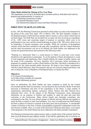 Five Year Plans in India BRIEF STUDIES

Major Bodies Behind the Making of Five Year Plans
The organisation was set up to formulate basic economic policies, draft plans and watch its
progress and implementation. It consists of:
       (i) Planning Commission of India
       (ii) National Planning Council
       (iii) National Development Council and State Planning Commissions

FIRST FIVE YEAR PLAN (1951-56)
In July, 1951 the Planning Commission presented a draft outline of a plan of development for
the period of five years from April, 1951 to March, 1956. The Plan included a number of
development projects which had been already taken in hand as well as others which had not
yet been begun. The Draft Plan was divided into two parts, the first involving an expenditure
of Rs. 1,493 crores and consisting largely of projects in execution which were to be
implemented in any case, and the second proposing an outlay of Rs. 300 crores which was to
be undertaken if external assistance were available. While the execution of development
schemes which had been included in the plan after consultation with the Central Ministries
and the State Governments was not to be affected, the Draft Outline was addressed to the
country for general discussion and comment in the following words :

“Planning in a democratic State is a social process in which, in some part, every citizen
should have the opportunity to participate. To set the patterns of future development is a task
of such magnitude and significance that it should embody the impact of public opinion and
the needs of the community. We have, therefore, felt it necessary, before presenting our
proposals in complete detail, to offer a Draft Outline of the Plan. The Draft is intended to be a
document for the widest possible public discussion. We hope to have further consultations
with the Central Ministries, State Governments and our own Advisory Board and Panels, and
also to obtain the views of Members of Parliament before we finalise the Plan."

Objectives:
i) To increase food production.
ii) To fully utilise available raw materials.
iii) To check inflationary pressure.

Since its publication, the Draft Outline has been examined in detail by the Central
Government and the State Governments. ) It was based on Harrod-Domar Model. It has been
discussed in Parliament and most of the Legislatures in the States. A large number of
organisations representing industry, commerce, labour, farmers and other interests have
expressed their views. At the request of the Planning Commission, many educational
institutions set up seminars of teachers and students to study the plan and send their
comments to the Commission. Many district boards and municipal committees also
commented on the Plan. In every district groups of officials and non-officials met together to
study the Plan in relation to their local problems. Ever since its publication the Draft Outline
has been a subject of extensive comment in the daily press and in periodicals. A considerable
volume of literature in the form of books and pamphlets prepared by independent writers has
also become available. Thus, as a result of the discussion which has taken place, every aspect
of the proposals in the Draft Outline has been subjected to the fullest possible examination.

The Planning Commission has endeavoured to make a careful study of the material which has
been received during the past eighteen months. It has had the opportunity also of working out
     Animesh Kumar’s Economics Assignment | Amity Law School, Lucknow 2
 