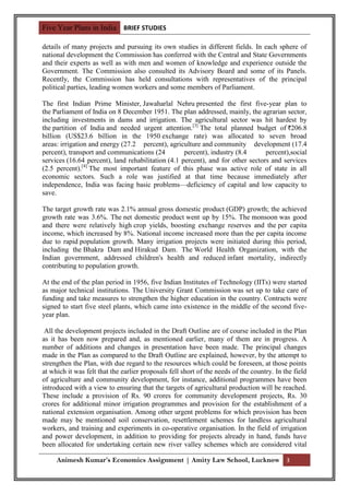 Five Year Plans in India BRIEF STUDIES

details of many projects and pursuing its own studies in different fields. In each sphere of
national development the Commission has conferred with the Central and State Governments
and their experts as well as with men and women of knowledge and experience outside the
Government. The Commission also consulted its Advisory Board and some of its Panels.
Recently, the Commission has held consultations with representatives of the principal
political parties, leading women workers and some members of Parliament.

The first Indian Prime Minister, Jawaharlal Nehru presented the first five-year plan to
the Parliament of India on 8 December 1951. The plan addressed, mainly, the agrarian sector,
including investments in dams and irrigation. The agricultural sector was hit hardest by
the partition of India and needed urgent attention.[3] The total planned budget of 206.8
billion (US$23.6 billion in the 1950 exchange rate) was allocated to seven broad
areas: irrigation and energy (27.2 percent), agriculture and community development (17.4
percent), transport and communications (24          percent), industry (8.4      percent),social
services (16.64 percent), land rehabilitation (4.1 percent), and for other sectors and services
(2.5 percent).[4] The most important feature of this phase was active role of state in all
economic sectors. Such a role was justified at that time because immediately after
independence, India was facing basic problems—deficiency of capital and low capacity to
save.

The target growth rate was 2.1% annual gross domestic product (GDP) growth; the achieved
growth rate was 3.6%. The net domestic product went up by 15%. The monsoon was good
and there were relatively high crop yields, boosting exchange reserves and the per capita
income, which increased by 8%. National income increased more than the per capita income
due to rapid population growth. Many irrigation projects were initiated during this period,
including the Bhakra Dam and Hirakud Dam. The World Health Organization, with the
Indian government, addressed children's health and reduced infant mortality, indirectly
contributing to population growth.

At the end of the plan period in 1956, five Indian Institutes of Technology (IITs) were started
as major technical institutions. The University Grant Commission was set up to take care of
funding and take measures to strengthen the higher education in the country. Contracts were
signed to start five steel plants, which came into existence in the middle of the second five-
year plan.

 All the development projects included in the Draft Outline are of course included in the Plan
as it has been now prepared and, as mentioned earlier, many of them are in progress. A
number of additions and changes in presentation have been made. The principal changes
made in the Plan as compared to the Draft Outline are explained, however, by the attempt to
strengthen the Plan, with due regard to the resources which could be foreseen, at those points
at which it was felt that the earlier proposals fell short of the needs of the country. In the field
of agriculture and community development, for instance, additional programmes have been
introduced with a view to ensuring that the targets of agricultural production will be reached.
These include a provision of Rs. 90 crores for community development projects, Rs. 30
crores for additional minor irrigation programmes and provision for the establishment of a
national extension organisation. Among other urgent problems for which provision has been
made may be mentioned soil conservation, resettlement schemes for landless agricultural
workers, and training and experiments in co-operative organisation. In the field of irrigation
and power development, in addition to providing for projects already in hand, funds have
been allocated for undertaking certain new river valley schemes which are considered vital

     Animesh Kumar’s Economics Assignment | Amity Law School, Lucknow 3
 
