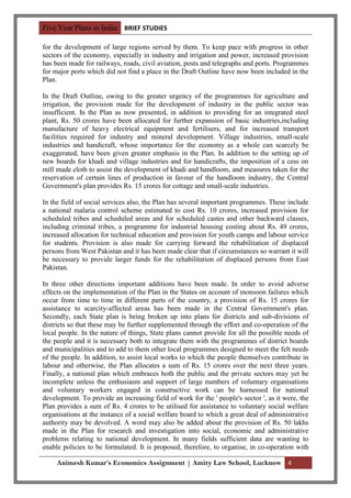 Five Year Plans in India BRIEF STUDIES

for the development of large regions served by them. To keep pace with progress in other
sectors of the economy, especially in industry and irrigation and power, increased provision
has been made for railways, roads, civil aviation, posts and telegraphs and ports. Programmes
for major ports which did not find a place in the Draft Outline have now been included in the
Plan.

In the Draft Outline, owing to the greater urgency of the programmes for agriculture and
irrigation, the provision made for the development of industry in the public sector was
insufficient. In the Plan as now presented, in addition to providing for an integrated steel
plant, Rs. 50 crores have been allocated for further expansion of basic industries,including
manufacture of heavy electrical equipment and fertilisers, and for increased transport
facilities required for industry and mineral development. Village industries, small-scale
industries and handicraft, whose importance for the economy as a whole can scarcely be
exaggerated, have been given greater emphasis in the Plan. In addition to the setting up of
new boards for khadi and village industries and for handicrafts, the imposition of a cess on
mill made cloth to assist the development of khadi and handloom, and measures taken for the
reservation of certain lines of production in favour of the handloom industry, the Central
Government's plan provides Rs. 15 crores for cottage and small-scale industries.

In the field of social services also, the Plan has several important programmes. These include
a national malaria control scheme estimated to cost Rs. 10 crores, increased provision for
scheduled tribes and scheduled areas and for scheduled castes and other backward classes,
including criminal tribes, a programme for industrial housing costing about Rs. 49 crores,
increased allocation for technical education and provision for youth camps and labour service
for students. Provision is also made for carrying forward the rehabilitation of displaced
persons from West Pakistan and it has been made clear that if circumstances so warrant it will
be necessary to provide larger funds for the rehabilitation of displaced persons from East
Pakistan.

In three other directions important additions have been made. In order to avoid adverse
effects on the implementation of the Plan in the States on account of monsoon failures which
occur from time to time in different parts of the country, a provision of Rs. 15 crores for
assistance to scarcity-affected areas has been made in the Central Government's plan.
Secondly, each State plan is being broken up into plans for districts and sub-divisions of
districts so that these may be further supplemented through the effort and co-operation of the
local people. In the nature of things, State plans cannot provide for all the possible needs of
the people and it is necessary both to integrate them with the programmes of district boards
and municipalities and to add to them other local programmes designed to meet the felt needs
of the people. In addition, to assist local works to which the people themselves contribute in
labour and otherwise, the Plan allocates a sum of Rs. 15 crores over the next three years.
Finally, a national plan which embraces both the public and the private sectors may yet be
incomplete unless the enthusiasm and support of large numbers of voluntary organisations
and voluntary workers engaged in constructive work can be harnessed for national
development. To provide an increasing field of work for the ' people's sector ', as it were, the
Plan provides a sum of Rs. 4 crores to be utilised for assistance to voluntary social welfare
organisations at the instance of a social welfare board to which a great deal of administrative
authority may be devolved. A word may also be added about the provision of Rs. 50 lakhs
made in the Plan for research and investigation into social, economic and administrative
problems relating to national development. In many fields sufficient data are wanting to
enable policies to be formulated. It is proposed, therefore, to organise, in co-operation with

     Animesh Kumar’s Economics Assignment | Amity Law School, Lucknow 4
 