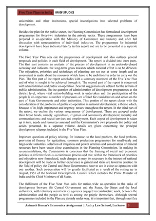 Five Year Plans in India BRIEF STUDIES

universities and other institutions, special investigations into selected problems of
development.

Besides the plan for the public sector, the Planning Commission has formulated development
programmes for forty-two industries in the private sector. These programmes have been
prepared in co-operation with the Ministry of Commerce and Industry and after full
discussion with representatives of individual industries. The programmes for industrial
development have been indicated briefly in this report and are to be presented in a separate
volume.

The Five Year Plan sets out the programmes of development and also outlines general
proposals and policies in each field of development. The report is divided into three parts.
The first part contains an analysis of the process of development in an under-developed
economy and indicates the long-term goals towards which national effort is to be directed.
The objectives, priorities and techniques of planning are set out at some length and an
assessment is made about the resources which have to be mobilised in order to carry out the
Plan. The first part of the report concludes with a summary statement of the Five Year Plan
and of what is sought to be achieved through it. The second part of the report is concerned
with administration and public co-operation. Several suggestions are offered for the reform of
public administration. On the question of administration of development programmes at the
district level, where vital nation-building work is undertaken and the participation of the
people is all-important, a number of proposals are offered for consideration and action on the
part of State Governments and other authorities. This portion of the report closes with the
consideration of the problems of public co-operation in national development, a theme which,
because of its high importance and urgency, recurs throughout the report. In the third part of
the report, we outline the various programmes of development. These are grouped under
three broad heads, namely, agriculture, irrigation and community development; industry and
communications; and social services and employment. Each aspect of development is taken
up in turn, needs and resources assessed and the Commission's own proposals for policy and
action presented. In a separate volume, details are given concerning the principal
development schemes included in the Five Year Plan.

Important questions of policy relating, for instance, to the land problem, the food problem,
provision of finance for agriculture, common production programmes for small-scale and
large-scale industries, selection of irrigation and power schemes and conservation of mineral
resources have been under close examination in the Planning Commission. In making its
recommendations, the Commission is conscious that the framing of social and economic
policies in different fields is a continuous process and that, within the framework of priorities
and objectives now formulated, such changes as may be necessary in the interest of national
development will be made as further experience is gained and ideas are tested in practice. In
the field of policy the Central and State Governments have to act in close co-operation with
one another. Such co-operation will be greatly facilitated as a result of the setting up in
August, 1952 of the National Development- Council which includes the Prime Minister of
India and the Chief Ministers of all States.

The fulfilment of the Five Year Plan calls for nation-wide co-operation in the tasks of
development between the Central Government and the States, the States and the local
authorities, with voluntary social service agencies engaged in constructive work, between the
administration and the people as well as among the people themselves. Although several
programmes included in the Plan are already under way, it is important that, through sacrifice

     Animesh Kumar’s Economics Assignment | Amity Law School, Lucknow 5
 