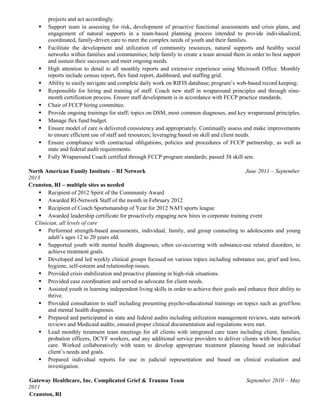 projects and act accordingly.
 Support team in assessing for risk, development of proactive functional assessments and crisis plans, and
engagement of natural supports in a team-based planning process intended to provide individualized,
coordinated, family-driven care to meet the complex needs of youth and their families.
 Facilitate the development and utilization of community resources, natural supports and healthy social
networks within families and communities; help family to create a team around them in order to best support
and sustain their successes and meet ongoing needs.
 High attention to detail to all monthly reports and extensive experience using Microsoft Office. Monthly
reports include census report, flex fund report, dashboard, and staffing grid.
 Ability to easily navigate and complete daily work on RIFIS database; program’s web-based record keeping.
 Responsible for hiring and training of staff. Coach new staff in wraparound principles and through nine-
month certification process. Ensure staff development is in accordance with FCCP practice standards.
 Chair of FCCP hiring committee.
 Provide ongoing trainings for staff; topics on DSM, most common diagnoses, and key wraparound principles.
 Manage flex fund budget.
 Ensure model of care is delivered consistency and appropriately. Continually assess and make improvements
to ensure efficient use of staff and resources; leveraging based on skill and client needs.
 Ensure compliance with contractual obligations, policies and procedures of FCCP partnership, as well as
state and federal audit requirements.
 Fully Wraparound Coach certified through FCCP program standards; passed 38 skill sets.
North American Family Institute – RI Network June 2011 – September
2013
Cranston, RI – multiple sites as needed
 Recipient of 2012 Spirit of the Community Award
 Awarded RI-Network Staff of the month in February 2012
 Recipient of Coach Sportsmanship of Year for 2012 NAFI sports league
 Awarded leadership certificate for proactively engaging new hires in corporate training event
Clinician, all levels of care
 Performed strength-based assessments, individual, family, and group counseling to adolescents and young
adult’s ages 12 to 20 years old.
 Supported youth with mental health diagnoses, often co-occurring with substance-use related disorders, to
achieve treatment goals.
 Developed and led weekly clinical groups focused on various topics including substance use, grief and loss,
hygiene, self-esteem and relationship issues.
 Provided crisis stabilization and proactive planning in high-risk situations.
 Provided case coordination and served as advocate for client needs.
 Assisted youth in learning independent living skills in order to achieve their goals and enhance their ability to
thrive.
 Provided consultation to staff including presenting psycho-educational trainings on topics such as grief/loss
and mental health diagnoses.
 Prepared and participated in state and federal audits including utilization management reviews, state network
reviews and Medicaid audits; ensured proper clinical documentation and regulations were met.
 Lead monthly treatment team meetings for all clients with integrated care team including client, families,
probation officers, DCYF workers, and any additional service providers to deliver clients with best practice
care. Worked collaboratively with team to develop appropriate treatment planning based on individual
client’s needs and goals.
 Prepared individual reports for use in judicial representation and based on clinical evaluation and
investigation.
Gateway Healthcare, Inc. Complicated Grief & Trauma Team September 2010 – May
2011
Cranston, RI
 