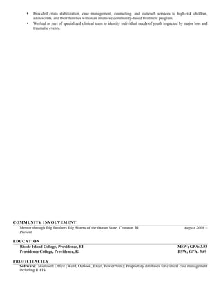  Provided crisis stabilization, case management, counseling, and outreach services to high-risk children,
adolescents, and their families within an intensive community-based treatment program.
 Worked as part of specialized clinical team to identity individual needs of youth impacted by major loss and
traumatic events.
COMMUNITY INVOLVEMENT
Mentor through Big Brothers Big Sisters of the Ocean State, Cranston RI August 2008 –
Present
EDUCATION
Rhode Island College, Providence, RI MSW; GPA: 3.93
Providence College, Providence, RI BSW; GPA: 3.69
PROFICIENCIES
Software: Microsoft Office (Word, Outlook, Excel, PowerPoint); Proprietary databases for clinical case management
including RIFIS
 