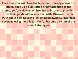 Each time you switch on the television, journey across the
    street, open up a publication or pay attention to the
 stereo, you're viewing or listening to insurance providers
 drive their goods within your deal with. Discover the real
truth about how to spend less on homeowners' insurance
coverage using these ideas. Don't become a victim of the
                     vibrant strategies.
 