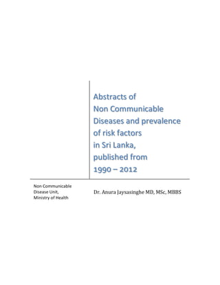 [Type the 
document 
title] 
Abstracts of Non Communicable Diseases and prevalence of risk 
factors in Sri Lanka, published from 1990 – 2012 
Abstracts of 
Non Communicable 
Diseases and prevalence 
of risk factors 
in Sri Lanka, 
published fro m υύύτ – φτυφ 
Non Communicable 
Disease Unit, 
Ministry of Health 
Dr. Anura Jaysasinghe MD, MSc, MBBS 
 