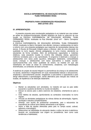 ESCOLA EXPERIMENTAL DE EDUCAÇÃO INTEGRAL
                        TILMA FERNANDES VEIGA


               PROPOSTA PARA COORDENAÇÃO PEDAGÓGICA
                          ANO LETIVO- 2012


01. APRESENTAÇÃO:

    A presente proposta para coordenação pedagógica é um material que visa nortear
as ações do professor/coordenador Nivaldo Nogueira de Ávila no exercício de sua
função na ESCOLA EXPERIMENTAL DE EDUCAÇÃO INTEGRAL TILMA
FERNANDES VEIGA, localizada na Rua Brandão Júnior s/nº - Bairro Cervejaria/
Corumbá, MS.
A ESCOLA EXPERIMENTAL DE EDUCAÇÃO INTEGRAL TILMA FERNANDES
VEIGA, localizada no Bairro Cervejaria visa atender crianças e adolescentes do bairro
e entorno com uma proposta pedagógica que responda às necessidades básicas dos
alunos. A Escola de Educação Integral passa a oferecer, além de uma educação de
qualidade no turno regular, oficinas pedagógicas no turno inverso, atendendo os
estudantes de forma completa. Além de profissionais capacitados e materiais
didáticos, cada estudante recebe no mínimo três refeições diárias, garantindo
melhores condições para o seu aprendizado. O programa é destinado a crianças e
adolescentes com: baixo poder aquisitivo, defasagem idade/série, vulnerabilidade
social, crianças e adolescentes com baixa auto-estima e evasão escolar,
oportunizando-lhes uma maior qualidade de ensino, na medida em que são
trabalhados em todas as áreas do conhecimento, ampliando, com metodologias
diversificadas, os conteúdos da base curricular.

A essência do projeto de escola Integral é a permanência da criança e do adolescente
na escola, assistindo-o integralmente em suas necessidades básicas e educacionais,
ampliando o aproveitamento escolar, resgatando a auto-estima e capacitando-o para
atingir efetivamente a aprendizagem, sendo alternativa para redução dos índices de
evasão, de repetência e de distorção idade/série.

Objetivos

   •   Manter os estudantes com atividades, no instante em que os pais estão
       buscando o sustento da família no mundo do trabalho;
   •   Educar os alunos para o pleno exercício da cidadania, orientando-os para a
       vida;
   •   Criar hábitos de estudos, aprofundando os conteúdos vivenciados no turno
       regular;
   •   Vincular as atividades pedagógicas às rotinas diárias de alimentação, higiene,
       recreação e estudos complementares;
   •   Orientar, com auxílio de profissional competente, pais e educandos da
       importância de cultivar bons hábitos alimentares e de higiene;
   •   Suprir a falta de opções oferecidas pelos pais no campo social, cultural,
       esportivo e tecnológico;
   •   Desenvolver as habilidades do educando desde o cultivo da terra à eletrônica,
       levando em consideração sua origem ou procedência, bem como suas
       tendências e habilidades;
 