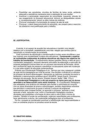 •   Possibilitar aos estudantes, oriundos de famílias de baixa renda, ambiente
       adequado e assistência necessária para a realização de suas tarefas;
   •   Incentivar a participação responsável da comunidade, buscando, através do
       seu engajamento no processo educacional, diminuir as desigualdades sociais
       e, conseqüentemente, reduzir os altos índices de violência;
   •   Promover ampliação e humanização do espaço da sala de aula;
   •   Promover o pleno desenvolvimento do educando, seu preparo para o exercício
       da cidadania e sua qualificação para o trabalho.




02. JUSTIFICATIVA:



     A escola, é um espaço de atuação dos educadores e mantém uma relação
dialética com a sociedade, estabelecendo uma inter- relação que contribui para a
reprodução ou transformação da sociedade.
     Esse movimento de reprodução e transformação é muitas vezes simultâneo o que
traz implícito uma complexidade à prática dos educadores. Compreender e explicar
às contradições subjacentes às práticas educativas são alguns dos objetivos do
trabalho da coordenação. O entendimento dessas questões reforça a idéia de que o
coordenador pedagógico, enquanto elemento articulador da elaboração e execução da
proposta pedagógica precisa estar em um processo permanente de formação, sendo
ele o profissional capaz de preparar e sensibilizar os educadores sobre tais mudanças
e o que estas exigem da educação contemporânea.
  Entendo que Coordenação Pedagógica é um: "Serviço que visa a assegurar unidade
de ação técnico-pedagógica em nível de escola. Visa também à eficiência e a eficácia
do processo de ensino-aprendizagem, oferecendo as melhores condições de ensino e
facilitando o relacionamento professor-aluno”.(DUARTE, Sérgio Guerra. Dicionário
brasileiro de educação. Rio de Janeiro: Edições Antares: Nobel, 1986. 175 p.)
    A Coordenação Pedagógica é o elo que propicia os meios para que os alunos
aprendam e se desenvolvam como seres humanos. É o Coordenador Pedagógico,
que estabelece uma dinâmica de interação para facilitar a caminhada em conjunto
com as várias dimensões do ensino e aprendizagem, também disponibiliza subsídios
que permitem o crescimento do grupo e articula o conjunto de programas
desenvolvidos pela Unidade Escolar; no aprender a conhecer, aprender a viver;
aprender a fazer, aprender a ser, enfim o Coordenador Pedagógico coordena
atividades que possibilitam a formação do aluno para a vida e para o mundo do
trabalho. Também é função da coordenação, organizar capacitações para professores,
fazer atendimento a alunos, dar sustentação pedagógica para os professores.
  Por fim, compete ao coordenador promover a redistribuição das responsabilidades e
criar um ambiente propício no processo social da escola.




03. OBJETIVO GERAL

 Elaborar uma proposta pedagógica embasada pela LDB 9394/96, pelo Referencial
 