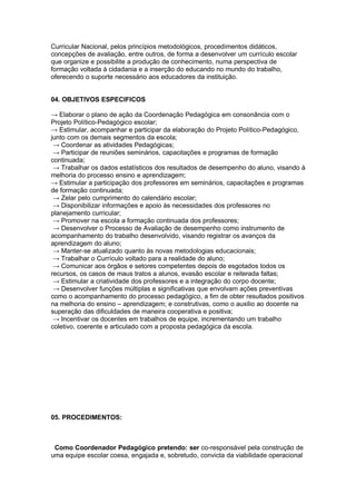 Curricular Nacional, pelos princípios metodológicos, procedimentos didáticos,
concepções de avaliação, entre outros, de forma a desenvolver um currículo escolar
que organize e possibilite a produção de conhecimento, numa perspectiva de
formação voltada à cidadania e a inserção do educando no mundo do trabalho,
oferecendo o suporte necessário aos educadores da instituição.


04. OBJETIVOS ESPECIFICOS

→ Elaborar o plano de ação da Coordenação Pedagógica em consonância com o
Projeto Político-Pedagógico escolar;
→ Estimular, acompanhar e participar da elaboração do Projeto Político-Pedagógico,
junto com os demais segmentos da escola;
 → Coordenar as atividades Pedagógicas;
 → Participar de reuniões seminários, capacitações e programas de formação
continuada;
 → Trabalhar os dados estatísticos dos resultados de desempenho do aluno, visando à
melhoria do processo ensino e aprendizagem;
→ Estimular a participação dos professores em seminários, capacitações e programas
de formação continuada;
 → Zelar pelo cumprimento do calendário escolar;
 → Disponibilizar informações e apoio às necessidades dos professores no
planejamento curricular;
 → Promover na escola a formação continuada dos professores;
 → Desenvolver o Processo de Avaliação de desempenho como instrumento de
acompanhamento do trabalho desenvolvido, visando registrar os avanços da
aprendizagem do aluno;
 → Manter-se atualizado quanto às novas metodologias educacionais;
 → Trabalhar o Currículo voltado para a realidade do aluno;
 → Comunicar aos órgãos e setores competentes depois de esgotados todos os
recursos, os casos de maus tratos a alunos, evasão escolar e reiterada faltas;
 → Estimular a criatividade dos professores e a integração do corpo docente;
 → Desenvolver funções múltiplas e significativas que envolvam ações preventivas
como o acompanhamento do processo pedagógico, a fim de obter resultados positivos
na melhoria do ensino – aprendizagem; e construtivas, como o auxilio ao docente na
superação das dificuldades de maneira cooperativa e positiva;
 → Incentivar os docentes em trabalhos de equipe, incrementando um trabalho
coletivo, coerente e articulado com a proposta pedagógica da escola.




05. PROCEDIMENTOS:



 Como Coordenador Pedagógico pretendo: ser co-responsável pela construção de
uma equipe escolar coesa, engajada e, sobretudo, convicta da viabilidade operacional
 