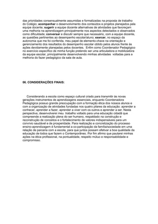 das prioridades consensualmente assumidas e formalizadas na proposta de trabalho
do Colégio; acompanhar o desenvolvimento dos conteúdos e projetos planejados pela
equipe docente; sugerir a equipe docente alternativas de atividades que favoreçam
uma melhoria na aprendizagem principalmente nos aspectos detectados e observados
como dificuldade; conversar e discutir sempre que necessário, com a equipe docente,
as questões pertinentes ao desempenho escolar/aluno; exercer, no espaço da
autonomia que me foi conferida, meu papel de elemento-chave na orientação e
gerenciamento dos resultados do desempenho escolar obtido pelos alunos frente às
ações devidamente planejadas pelos docentes. Enfim como Coordenador Pedagógico
no exercício específico de minha função pretendo ser uma articuladora e mobilizadora
da equipe escolar, principalmente desenvolvendo minhas atividades voltadas para a
melhoria do fazer pedagógico da sala de aula.




06. CONSIDERAÇÕES FINAIS:



    Considerando a escola como espaço cultural criado para transmitir às novas
gerações instrumentos de aprendizagens essenciais, enquanto Coordenadora
Pedagógica possuo grande preocupação com a formação ética dos nossos alunos e
com a organização de atividades fundadas nos quatro pilares da educação: aprender a
conhecer, aprender a fazer, aprender a viver com os outros e aprender a ser. Nesta
perspectiva, desenvolverei meu trabalho voltado para uma educação cidadã que
compreende a realização plena do ser humano, respaldado na construção e
reconstrução de conceitos e o fortalecimento de valores indispensáveis para um
convívio saudável e de prosperidade. Para realização e concretização do processo
ensino-aprendizagem é fundamental a co-participação da família/sociedade em uma
relação de parceria com a escola, para que juntos possam efetivar a boa qualidade da
educação de todos que fazem o Contemporâneo. Por fim afirmo que pautarei minhas
ações na ética profissional, na pontualidade, respeito mútuo e responsabilidade e
compromisso.
 