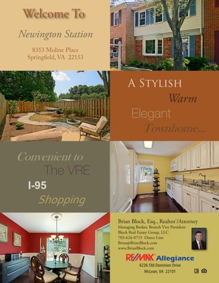 Welcome To
Newington Station
   8353 Moline Place
  Springfield, VA 22153



                               A Stylish
                                       Warm
                                 Elegant
                                   Townhome...

Convenient to
     The VRE
  I-95
     Shopping
                          Brian Block, Esq., Realtor®/Attorney
                          Managing Broker, Branch Vice President
                          Block Real Estate Group, LLC
                          703-626-0715 Direct Line
                          Brian@BrianBlock.com
                          www.BrianBlock.com



                                      6226 Old Dominion Drive
                                        McLean, VA 22101
 