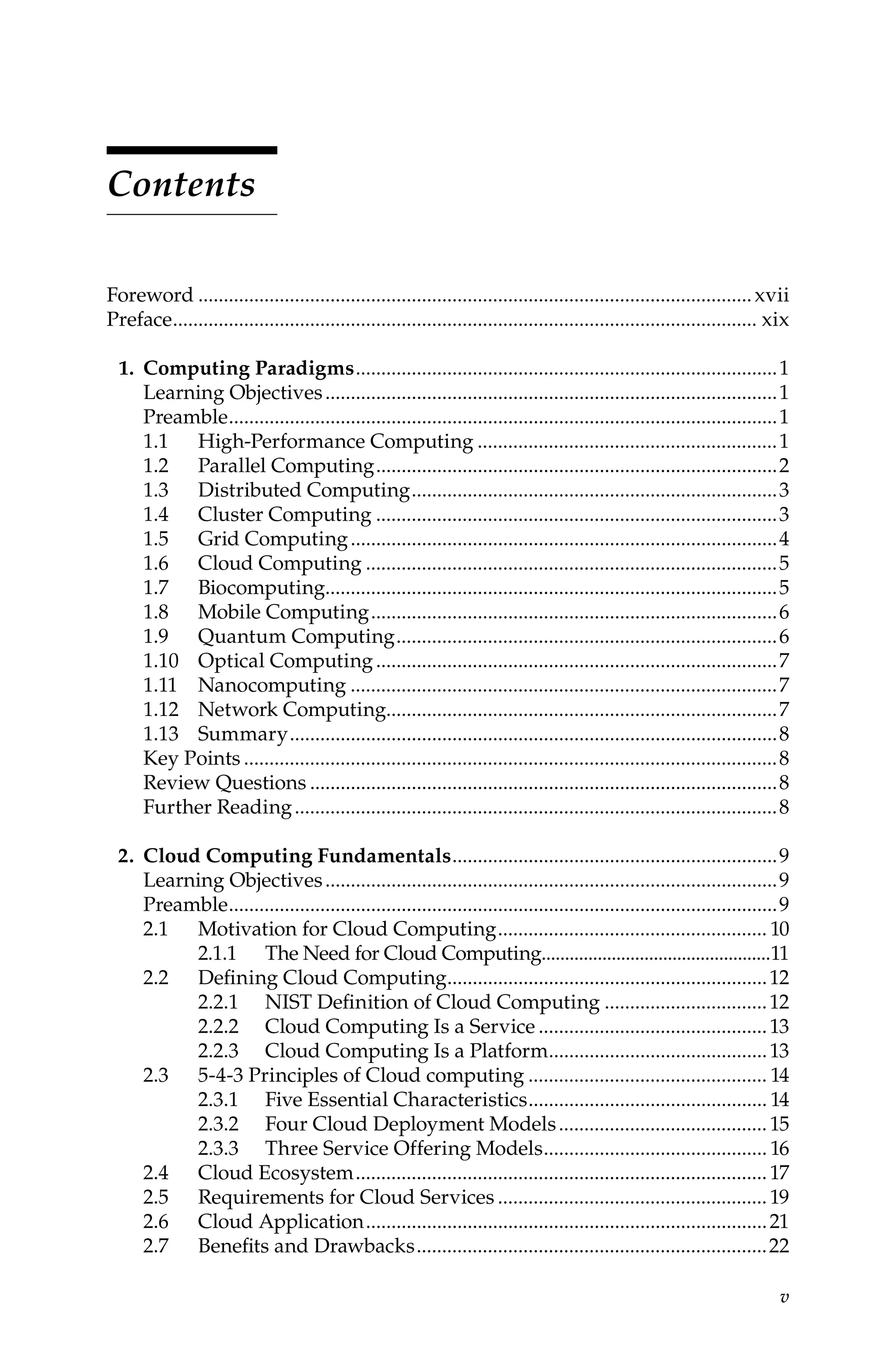 v
Contents
Foreword..............................................................................................................xvii
Preface.................................................................................................................... xix
1. Computing Paradigms....................................................................................1
Learning Objectives..........................................................................................1
Preamble.............................................................................................................1
1.1 High-Performance Computing............................................................1
1.2 Parallel Computing................................................................................2
1.3 Distributed Computing.........................................................................3
1.4 Cluster Computing................................................................................3
1.5 Grid Computing.....................................................................................4
1.6 Cloud Computing..................................................................................5
1.7 Biocomputing.........................................................................................5
1.8 Mobile Computing.................................................................................6
1.9 Quantum Computing............................................................................6
1.10 Optical Computing................................................................................7
1.11 Nanocomputing.....................................................................................7
1.12 Network Computing.............................................................................7
1.13 Summary.................................................................................................8
Key Points..........................................................................................................8
Review Questions.............................................................................................8
Further Reading................................................................................................8
2. Cloud Computing Fundamentals.................................................................9
Learning Objectives..........................................................................................9
Preamble.............................................................................................................9
2.1 Motivation for Cloud Computing...................................................... 10
2.1.1 The Need for Cloud Computing.................................................11
2.2 Defining Cloud Computing................................................................12
2.2.1 NIST Definition of Cloud Computing.................................12
2.2.2 Cloud Computing Is a Service..............................................13
2.2.3 Cloud Computing Is a Platform............................................13
2.3 5-4-3 Principles of Cloud computing................................................ 14
2.3.1 Five Essential Characteristics................................................ 14
2.3.2 Four Cloud Deployment Models..........................................15
2.3.3 Three Service Offering Models............................................. 16
2.4 Cloud Ecosystem..................................................................................17
2.5 Requirements for Cloud Services......................................................19
2.6 Cloud Application................................................................................21
2.7 Benefits and Drawbacks......................................................................22
 