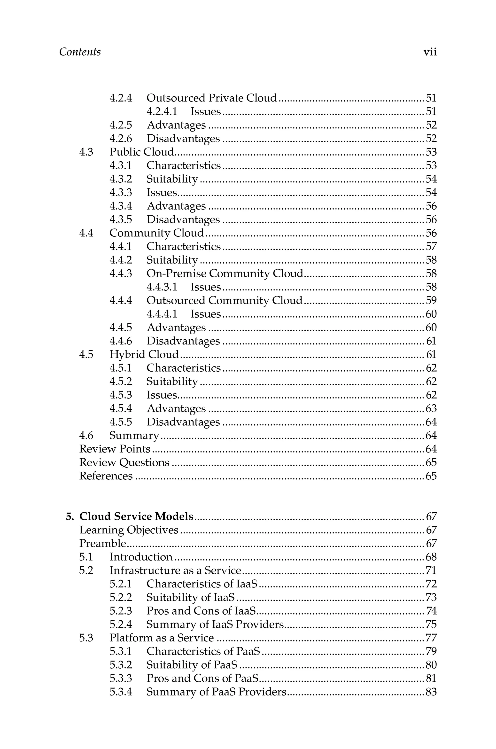 vii
Contents
4.2.4 Outsourced Private Cloud.....................................................51
4.2.4.1 Issues.........................................................................51
4.2.5 Advantages..............................................................................52
4.2.6 Disadvantages.........................................................................52
4.3 Public Cloud..........................................................................................53
4.3.1 Characteristics.........................................................................53
4.3.2 Suitability.................................................................................54
4.3.3 Issues........................................................................................54
4.3.4 Advantages..............................................................................56
4.3.5 Disadvantages.........................................................................56
4.4 Community Cloud...............................................................................56
4.4.1 Characteristics.........................................................................57
4.4.2 Suitability.................................................................................58
4.4.3 On-Premise Community Cloud............................................58
4.4.3.1 Issues.........................................................................58
4.4.4 Outsourced Community Cloud............................................59
4.4.4.1 Issues.........................................................................60
4.4.5 Advantages..............................................................................60
4.4.6 Disadvantages......................................................................... 61
4.5 Hybrid Cloud........................................................................................ 61
4.5.1 Characteristics.........................................................................62
4.5.2 Suitability.................................................................................62
4.5.3 Issues........................................................................................62
4.5.4 Advantages..............................................................................63
4.5.5 Disadvantages.........................................................................64
4.6 Summary...............................................................................................64
Review Points..................................................................................................64
Review Questions...........................................................................................65
References........................................................................................................65
5. Cloud Service Models...................................................................................67
Learning Objectives........................................................................................67
Preamble...........................................................................................................67
5.1 Introduction..........................................................................................68
5.2 Infrastructure as a Service..................................................................71
5.2.1 Characteristics of IaaS............................................................72
5.2.2 Suitability of IaaS....................................................................73
5.2.3 Pros and Cons of IaaS............................................................. 74
5.2.4 Summary of IaaS Providers...................................................75
5.3 Platform as a Service...........................................................................77
5.3.1 Characteristics of PaaS...........................................................79
5.3.2 Suitability of PaaS...................................................................80
5.3.3 Pros and Cons of PaaS............................................................81
5.3.4 Summary of PaaS Providers..................................................83
 