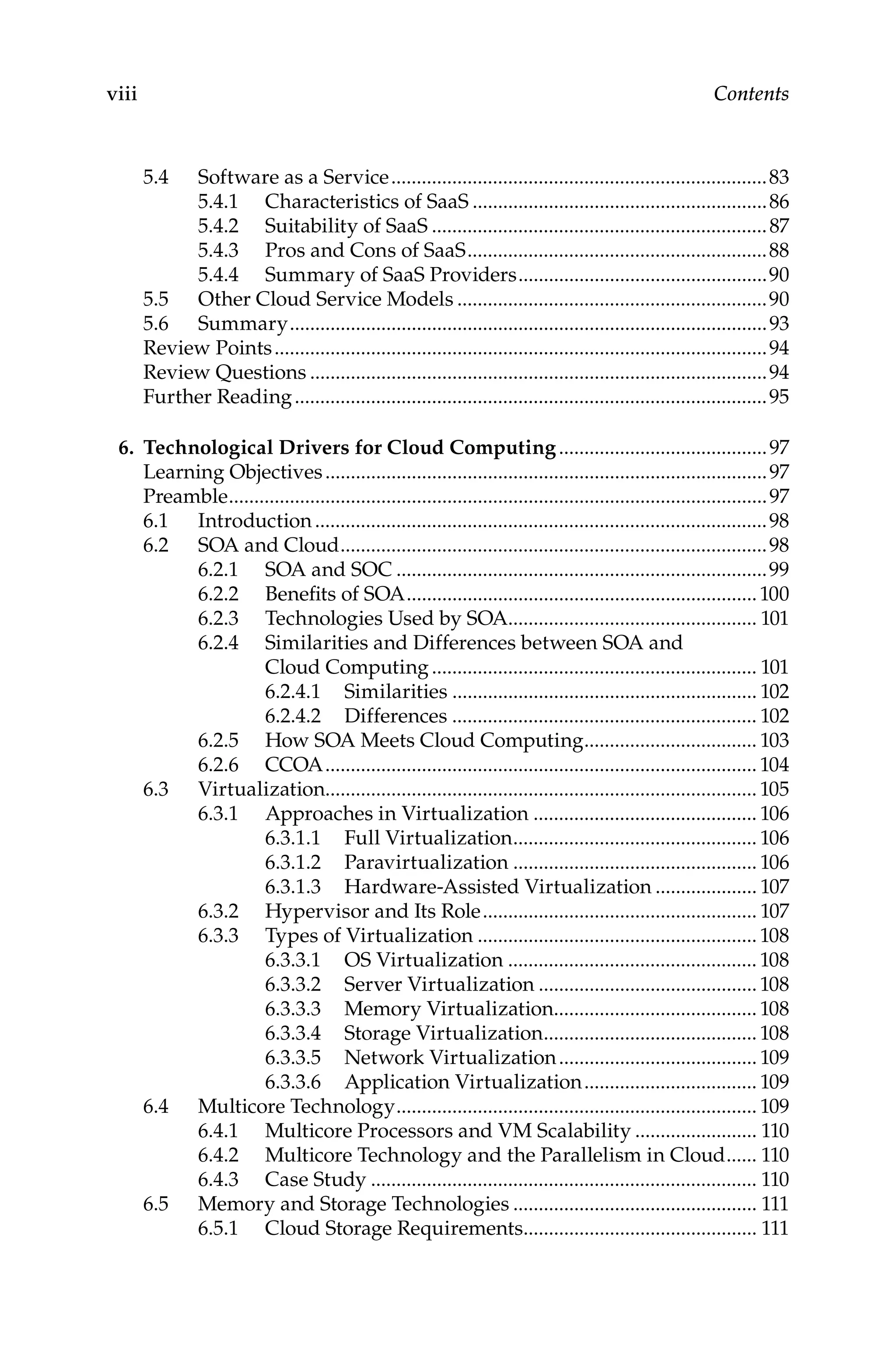 viii Contents
5.4 Software as a Service...........................................................................83
5.4.1 Characteristics of SaaS...........................................................86
5.4.2 Suitability of SaaS...................................................................87
5.4.3 Pros and Cons of SaaS............................................................88
5.4.4 Summary of SaaS Providers..................................................90
5.5 Other Cloud Service Models..............................................................90
5.6 Summary...............................................................................................93
Review Points..................................................................................................94
Review Questions...........................................................................................94
Further Reading..............................................................................................95
6. Technological Drivers for Cloud Computing..........................................97
Learning Objectives........................................................................................97
Preamble...........................................................................................................97
6.1 Introduction..........................................................................................98
6.2 SOA and Cloud.....................................................................................98
6.2.1 SOA and SOC..........................................................................99
6.2.2 Benefits of SOA......................................................................100
6.2.3 Technologies Used by SOA.................................................. 101
6.2.4 Similarities and Differences between SOA and
Cloud Computing................................................................. 101
6.2.4.1 Similarities............................................................. 102
6.2.4.2 Differences............................................................. 102
6.2.5 How SOA Meets Cloud Computing................................... 103
6.2.6 CCOA......................................................................................104
6.3 Virtualization.....................................................................................105
6.3.1 Approaches in Virtualization............................................. 106
6.3.1.1 Full Virtualization................................................. 106
6.3.1.2 Paravirtualization................................................. 106
6.3.1.3 Hardware-Assisted Virtualization..................... 107
6.3.2 Hypervisor and Its Role....................................................... 107
6.3.3 Types of Virtualization........................................................108
6.3.3.1 OS Virtualization.................................................. 108
6.3.3.2 Server Virtualization............................................108
6.3.3.3 Memory Virtualization........................................108
6.3.3.4 Storage Virtualization...........................................108
6.3.3.5 Network Virtualization........................................ 109
6.3.3.6 Application Virtualization................................... 109
6.4 Multicore Technology........................................................................ 109
6.4.1 Multicore Processors and VM Scalability......................... 110
6.4.2 Multicore Technology and the Parallelism in Cloud....... 110
6.4.3 Case Study............................................................................. 110
6.5 Memory and Storage Technologies................................................. 111
6.5.1 Cloud Storage Requirements............................................... 111
 
