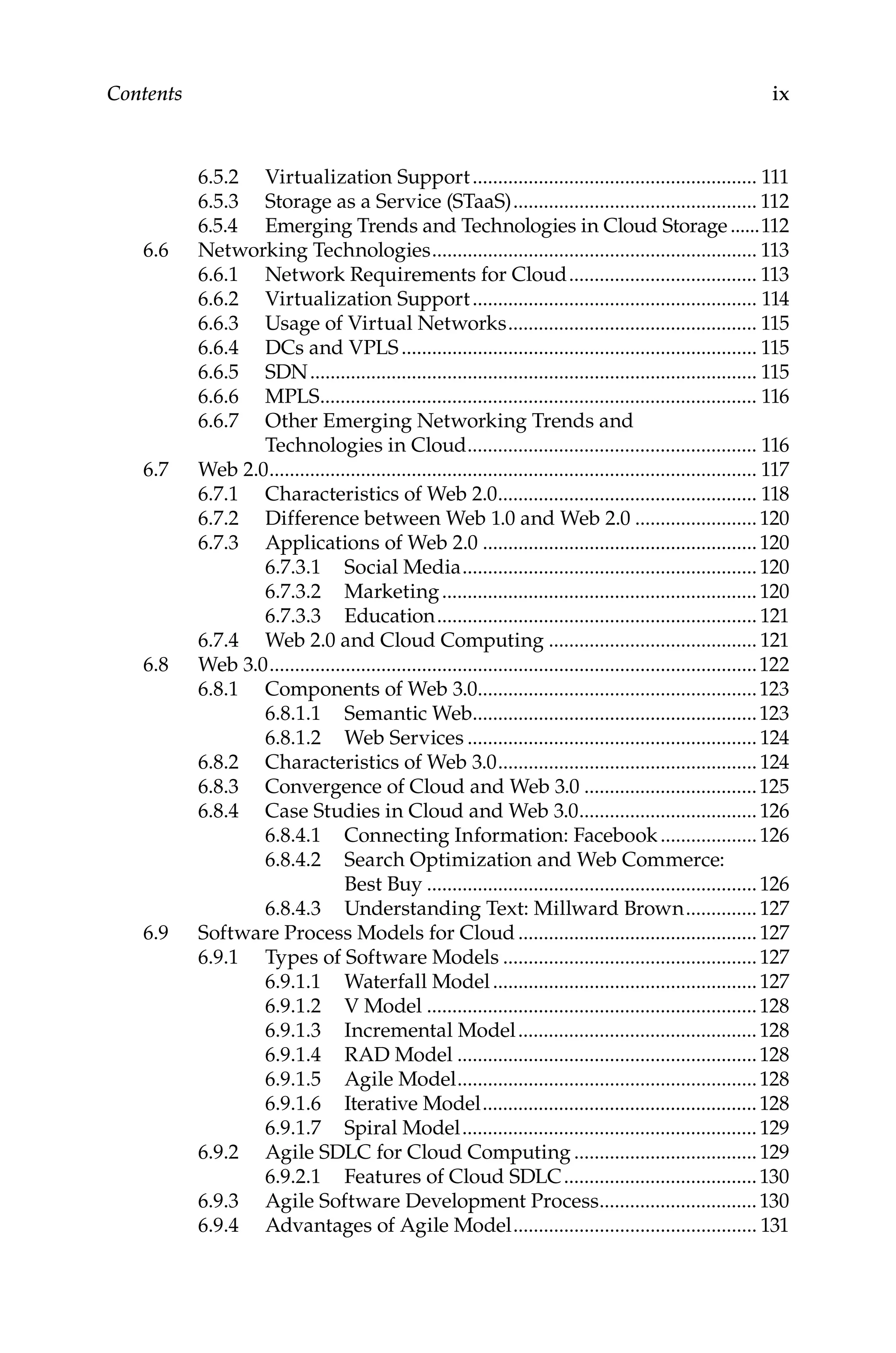 ix
Contents
6.5.2 Virtualization Support......................................................... 111
6.5.3 Storage as a Service (STaaS)................................................. 112
6.5.4 Emerging Trends and Technologies in Cloud Storage.......112
6.6 Networking Technologies................................................................. 113
6.6.1 Network Requirements for Cloud...................................... 113
6.6.2 Virtualization Support......................................................... 114
6.6.3 Usage of Virtual Networks.................................................. 115
6.6.4 DCs and VPLS....................................................................... 115
6.6.5 SDN......................................................................................... 115
6.6.6 MPLS....................................................................................... 116
6.6.7 Other Emerging Networking Trends and
Technologies in Cloud.......................................................... 116
6.7 Web 2.0................................................................................................. 117
6.7.1 Characteristics of Web 2.0.................................................... 118
6.7.2 Difference between Web 1.0 and Web 2.0.........................120
6.7.3 Applications of Web 2.0.......................................................120
6.7.3.1 Social Media...........................................................120
6.7.3.2 Marketing...............................................................120
6.7.3.3 Education................................................................ 121
6.7.4 Web 2.0 and Cloud Computing.......................................... 121
6.8 Web 3.0.................................................................................................122
6.8.1 Components of Web 3.0........................................................123
6.8.1.1 Semantic Web.........................................................123
6.8.1.2 Web Services..........................................................124
6.8.2 Characteristics of Web 3.0....................................................124
6.8.3 Convergence of Cloud and Web 3.0...................................125
6.8.4 Case Studies in Cloud and Web 3.0....................................126
6.8.4.1 Connecting Information: Facebook....................126
6.8.4.2 Search Optimization and Web Commerce:
Best Buy..................................................................126
6.8.4.3 Understanding Text: Millward Brown...............127
6.9 Software Process Models for Cloud................................................127
6.9.1 Types of Software Models...................................................127
6.9.1.1 Waterfall Model.....................................................127
6.9.1.2 V Model..................................................................128
6.9.1.3 Incremental Model................................................128
6.9.1.4 RAD Model............................................................128
6.9.1.5 Agile Model............................................................128
6.9.1.6 Iterative Model.......................................................128
6.9.1.7 Spiral Model...........................................................129
6.9.2 Agile SDLC for Cloud Computing.....................................129
6.9.2.1 Features of Cloud SDLC.......................................130
6.9.3 Agile Software Development Process................................130
6.9.4 Advantages of Agile Model................................................. 131
 