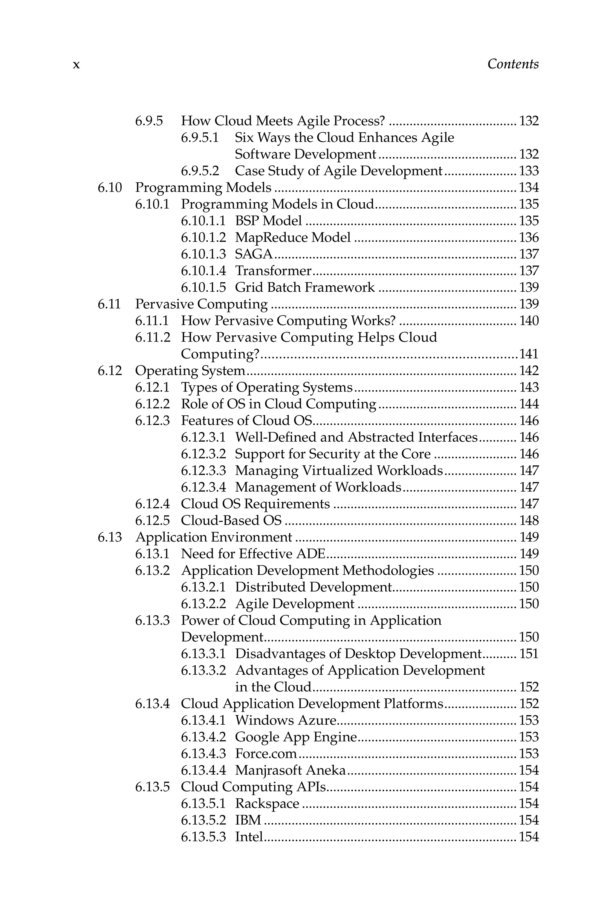 x Contents
6.9.5 How Cloud Meets Agile Process?...................................... 132
6.9.5.1 Six Ways the Cloud Enhances Agile
Software Development......................................... 132
6.9.5.2 Case Study of Agile Development......................133
6.10 Programming Models.......................................................................134
6.10.1 Programming Models in Cloud..........................................135
6.10.1.1 BSP Model..............................................................135
6.10.1.2 MapReduce Model................................................136
6.10.1.3 SAGA....................................................................... 137
6.10.1.4 Transformer............................................................ 137
6.10.1.5 Grid Batch Framework......................................... 139
6.11 Pervasive Computing........................................................................ 139
6.11.1 How Pervasive Computing Works?................................... 140
6.11.2 How Pervasive Computing Helps Cloud
Computing?......................................................................141
6.12 Operating System............................................................................... 142
6.12.1 Types of Operating Systems................................................ 143
6.12.2 Role of OS in Cloud Computing......................................... 144
6.12.3 Features of Cloud OS............................................................ 146
6.12.3.1 Well-Defined and Abstracted Interfaces............ 146
6.12.3.2 Support for Security at the Core......................... 146
6.12.3.3 Managing Virtualized Workloads...................... 147
6.12.3.4 Management of Workloads.................................. 147
6.12.4 Cloud OS Requirements...................................................... 147
6.12.5 Cloud-Based OS.................................................................... 148
6.13 Application Environment................................................................. 149
6.13.1 Need for Effective ADE........................................................ 149
6.13.2 Application Development Methodologies........................150
6.13.2.1 Distributed Development.....................................150
6.13.2.2 Agile Development...............................................150
6.13.3 Power of Cloud Computing in Application
Development..........................................................................150
6.13.3.1 Disadvantages of Desktop Development........... 151
6.13.3.2 Advantages of Application Development
in the Cloud............................................................ 152
6.13.4 Cloud Application Development Platforms...................... 152
6.13.4.1 Windows Azure.....................................................153
6.13.4.2 Google App Engine...............................................153
6.13.4.3 Force.com................................................................153
6.13.4.4 Manjrasoft Aneka..................................................154
6.13.5 Cloud Computing APIs........................................................154
6.13.5.1 Rackspace...............................................................154
6.13.5.2 IBM..........................................................................154
6.13.5.3 Intel..........................................................................154
 