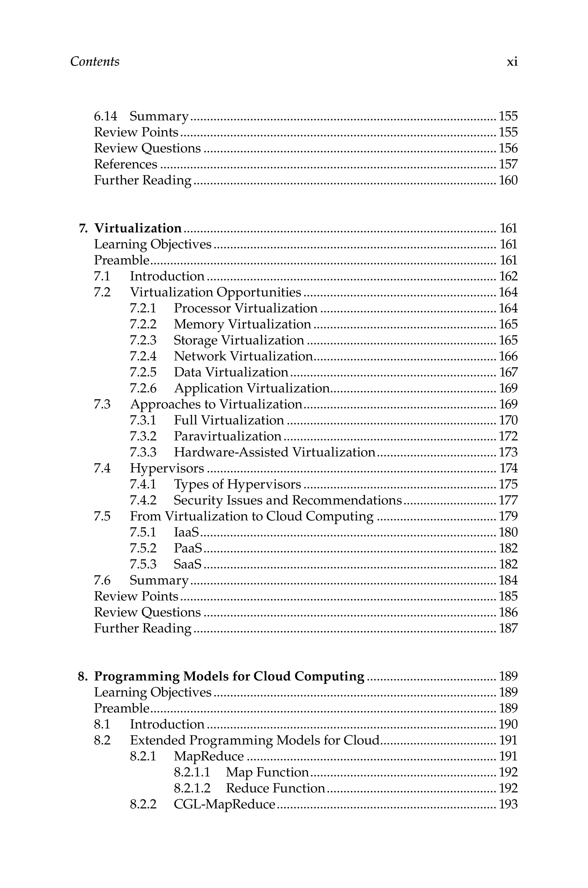 xi
Contents
6.14 Summary.............................................................................................155
Review Points................................................................................................155
Review Questions.........................................................................................156
References...................................................................................................... 157
Further Reading............................................................................................ 160
7. Virtualization............................................................................................... 161
Learning Objectives...................................................................................... 161
Preamble......................................................................................................... 161
7.1 Introduction........................................................................................ 162
7.2 Virtualization Opportunities........................................................... 164
7.2.1 Processor Virtualization......................................................164
7.2.2 Memory Virtualization........................................................ 165
7.2.3 Storage Virtualization.......................................................... 165
7.2.4 Network Virtualization........................................................ 166
7.2.5 Data Virtualization............................................................... 167
7.2.6 Application Virtualization................................................... 169
7.3 Approaches to Virtualization........................................................... 169
7.3.1 Full Virtualization................................................................ 170
7.3.2 Paravirtualization.................................................................172
7.3.3 Hardware-Assisted Virtualization.....................................173
7.4 Hypervisors........................................................................................ 174
7.4.1 Types of Hypervisors...........................................................175
7.4.2 Security Issues and Recommendations.............................177
7.5 From Virtualization to Cloud Computing..................................... 179
7.5.1 IaaS.......................................................................................... 180
7.5.2 PaaS......................................................................................... 182
7.5.3 SaaS......................................................................................... 182
7.6 Summary.............................................................................................184
Review Points................................................................................................185
Review Questions......................................................................................... 186
Further Reading............................................................................................ 187
8. Programming Models for Cloud Computing........................................ 189
Learning Objectives...................................................................................... 189
Preamble......................................................................................................... 189
8.1 Introduction........................................................................................190
8.2 Extended Programming Models for Cloud................................... 191
8.2.1 MapReduce............................................................................ 191
8.2.1.1 Map Function......................................................... 192
8.2.1.2 Reduce Function.................................................... 192
8.2.2 CGL-MapReduce................................................................... 193
 