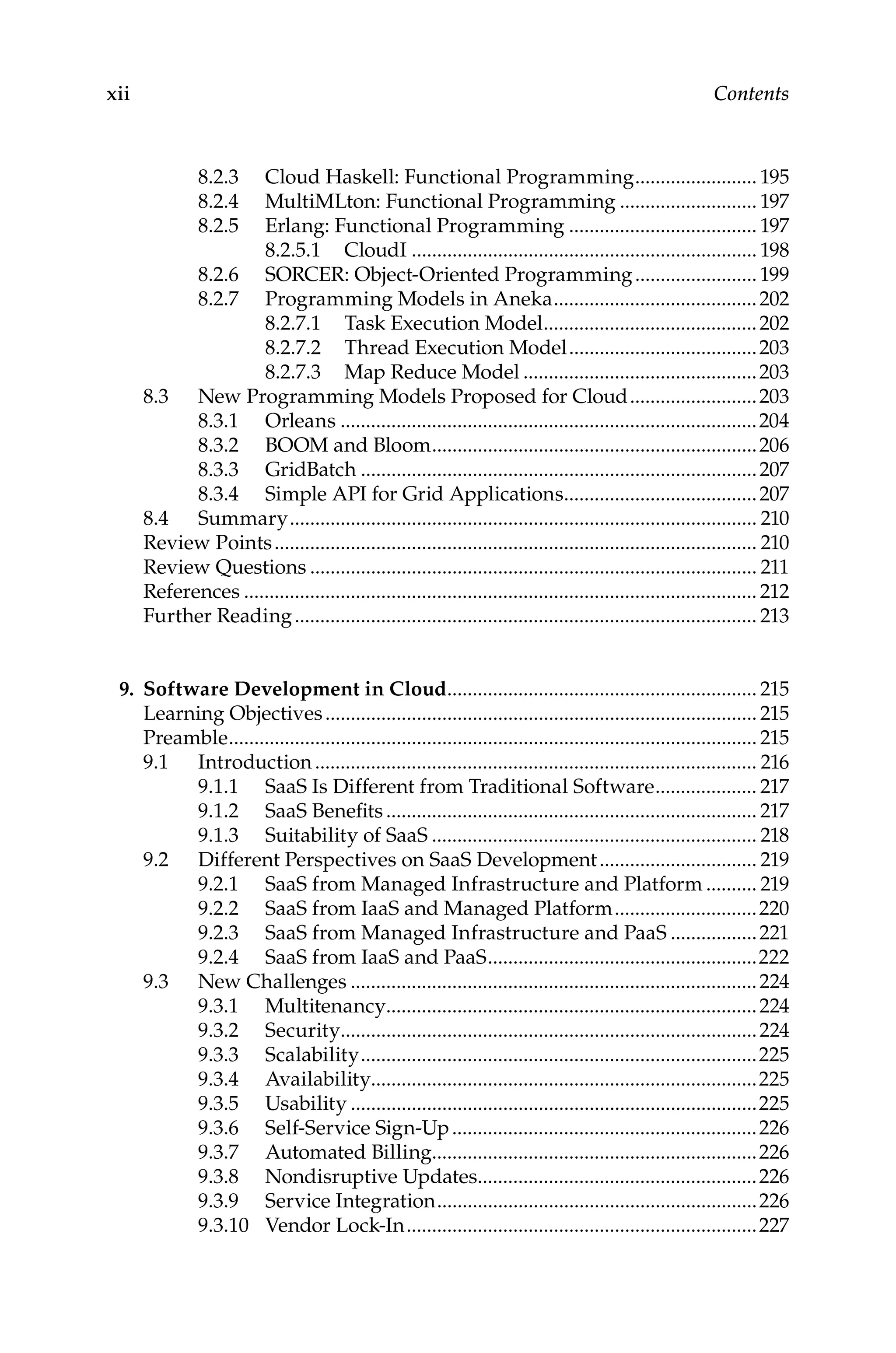 xii Contents
8.2.3 Cloud Haskell: Functional Programming......................... 195
8.2.4 MultiMLton: Functional Programming............................ 197
8.2.5 Erlang: Functional Programming...................................... 197
8.2.5.1 CloudI..................................................................... 198
8.2.6 SORCER: Object-Oriented Programming.........................199
8.2.7 Programming Models in Aneka.........................................202
8.2.7.1 Task Execution Model...........................................202
8.2.7.2 Thread Execution Model......................................203
8.2.7.3 Map Reduce Model...............................................203
8.3 New Programming Models Proposed for Cloud..........................203
8.3.1 Orleans...................................................................................204
8.3.2 BOOM and Bloom.................................................................206
8.3.3 GridBatch...............................................................................207
8.3.4 Simple API for Grid Applications.......................................207
8.4 Summary............................................................................................. 210
Review Points................................................................................................ 210
Review Questions......................................................................................... 211
References...................................................................................................... 212
Further Reading............................................................................................ 213
9. Software Development in Cloud.............................................................. 215
Learning Objectives...................................................................................... 215
Preamble......................................................................................................... 215
9.1 Introduction........................................................................................ 216
9.1.1 SaaS Is Different from Traditional Software..................... 217
9.1.2 SaaS Benefits.......................................................................... 217
9.1.3 Suitability of SaaS................................................................. 218
9.2 Different Perspectives on SaaS Development................................ 219
9.2.1 SaaS from Managed Infrastructure and Platform........... 219
9.2.2 SaaS from IaaS and Managed Platform.............................220
9.2.3 SaaS from Managed Infrastructure and PaaS..................221
9.2.4 SaaS from IaaS and PaaS......................................................222
9.3 New Challenges.................................................................................224
9.3.1 Multitenancy..........................................................................224
9.3.2 Security...................................................................................224
9.3.3 Scalability...............................................................................225
9.3.4 Availability............................................................................225
9.3.5 Usability.................................................................................225
9.3.6 Self-Service Sign-Up.............................................................226
9.3.7 Automated Billing.................................................................226
9.3.8 Nondisruptive Updates........................................................226
9.3.9 Service Integration................................................................226
9.3.10 Vendor Lock-In......................................................................227
 