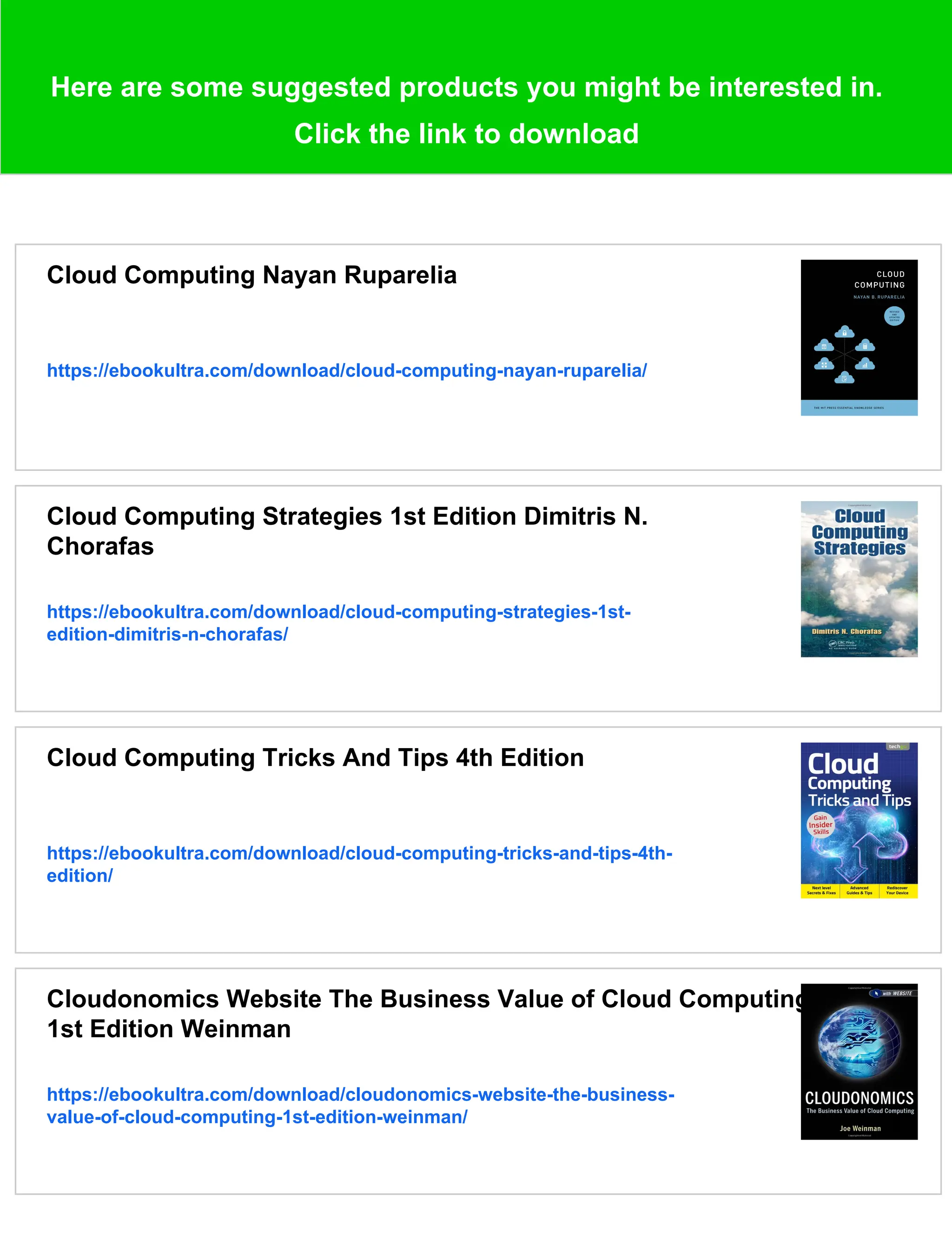 Here are some suggested products you might be interested in.
Click the link to download
Cloud Computing Nayan Ruparelia
https://ebookultra.com/download/cloud-computing-nayan-ruparelia/
Cloud Computing Strategies 1st Edition Dimitris N.
Chorafas
https://ebookultra.com/download/cloud-computing-strategies-1st-
edition-dimitris-n-chorafas/
Cloud Computing Tricks And Tips 4th Edition
https://ebookultra.com/download/cloud-computing-tricks-and-tips-4th-
edition/
Cloudonomics Website The Business Value of Cloud Computing
1st Edition Weinman
https://ebookultra.com/download/cloudonomics-website-the-business-
value-of-cloud-computing-1st-edition-weinman/
 