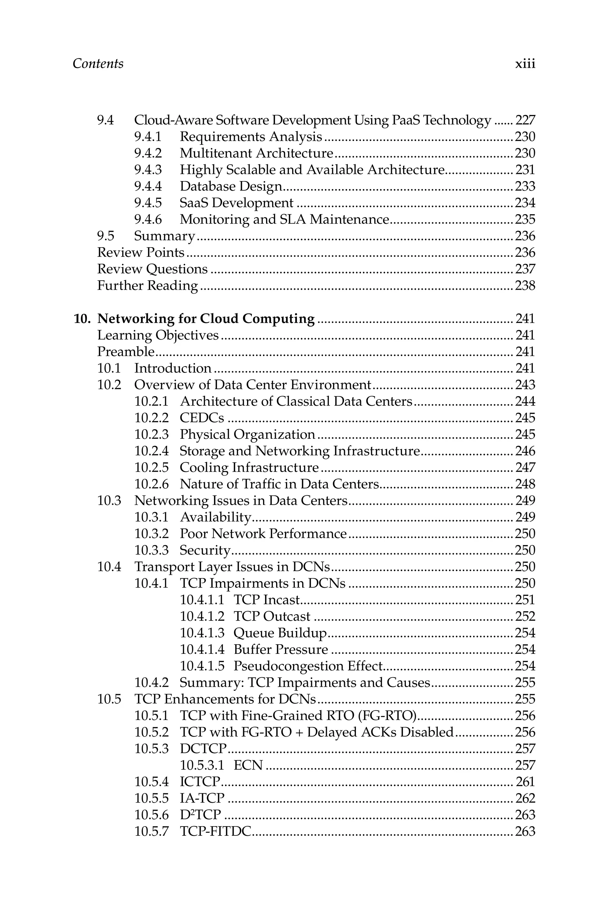 xiii
Contents
9.4 Cloud-Aware Software Development Using PaaS Technology....... 227
9.4.1 Requirements Analysis........................................................230
9.4.2 Multitenant Architecture.....................................................230
9.4.3 Highly Scalable and Available Architecture....................231
9.4.4 Database Design....................................................................233
9.4.5 SaaS Development................................................................234
9.4.6 Monitoring and SLA Maintenance.....................................235
9.5 Summary.............................................................................................236
Review Points................................................................................................236
Review Questions.........................................................................................237
Further Reading............................................................................................238
10. Networking for Cloud Computing.......................................................... 241
Learning Objectives...................................................................................... 241
Preamble......................................................................................................... 241
10.1 Introduction........................................................................................ 241
10.2 Overview of Data Center Environment..........................................243
10.2.1 Architecture of Classical Data Centers..............................244
10.2.2 CEDCs....................................................................................245
10.2.3 Physical Organization..........................................................245
10.2.4 Storage and Networking Infrastructure............................246
10.2.5 Cooling Infrastructure......................................................... 247
10.2.6 Nature of Traffic in Data Centers.......................................248
10.3 Networking Issues in Data Centers.................................................249
10.3.1 Availability............................................................................249
10.3.2 Poor Network Performance.................................................250
10.3.3 Security...................................................................................250
10.4 Transport Layer Issues in DCNs......................................................250
10.4.1 TCP Impairments in DCNs.................................................250
10.4.1.1 TCP Incast...............................................................251
10.4.1.2 TCP Outcast...........................................................252
10.4.1.3 Queue Buildup.......................................................254
10.4.1.4 Buffer Pressure......................................................254
10.4.1.5 Pseudocongestion Effect......................................254
10.4.2 Summary: TCP Impairments and Causes.........................255
10.5 TCP Enhancements for DCNs..........................................................255
10.5.1 TCP with Fine-Grained RTO (FG-RTO).............................256
10.5.2 TCP with FG-RTO + Delayed ACKs Disabled..................256
10.5.3 DCTCP....................................................................................257
10.5.3.1 ECN.........................................................................257
10.5.4 ICTCP...................................................................................... 261
10.5.5 IA-TCP....................................................................................262
10.5.6 D2TCP.....................................................................................263
10.5.7 TCP-FITDC.............................................................................263
 