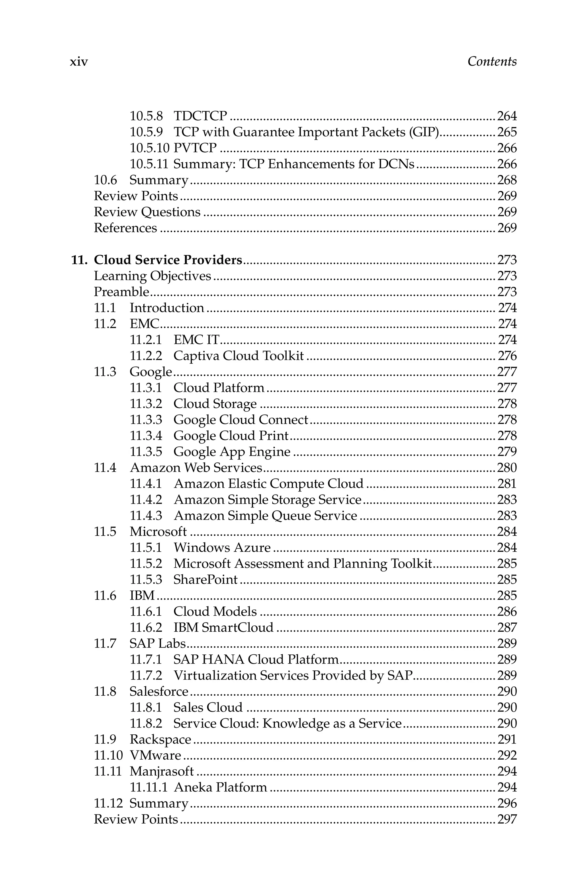 xiv Contents
10.5.8 TDCTCP.................................................................................264
10.5.9 TCP with Guarantee Important Packets (GIP).................265
10.5.10 PVTCP....................................................................................266
10.5.11 Summary: TCP Enhancements for DCNs.........................266
10.6 Summary.............................................................................................268
Review Points................................................................................................269
Review Questions.........................................................................................269
References......................................................................................................269
11. Cloud Service Providers.............................................................................273
Learning Objectives......................................................................................273
Preamble.........................................................................................................273
11.1 Introduction........................................................................................ 274
11.2 EMC...................................................................................................... 274
11.2.1 EMC IT.................................................................................... 274
11.2.2 Captiva Cloud Toolkit.......................................................... 276
11.3 Google..................................................................................................277
11.3.1 Cloud Platform......................................................................277
11.3.2 Cloud Storage........................................................................278
11.3.3 Google Cloud Connect.........................................................278
11.3.4 Google Cloud Print...............................................................278
11.3.5 Google App Engine..............................................................279
11.4 Amazon Web Services.......................................................................280
11.4.1 Amazon Elastic Compute Cloud........................................281
11.4.2 Amazon Simple Storage Service.........................................283
11.4.3 Amazon Simple Queue Service..........................................283
11.5 Microsoft.............................................................................................284
11.5.1 Windows Azure....................................................................284
11.5.2 Microsoft Assessment and Planning Toolkit....................285
11.5.3 SharePoint..............................................................................285
11.6 IBM.......................................................................................................285
11.6.1 Cloud Models........................................................................286
11.6.2 IBM SmartCloud...................................................................287
11.7 SAP Labs..............................................................................................289
11.7.1 SAP HANA Cloud Platform................................................289
11.7.2 Virtualization Services Provided by SAP.........................289
11.8 Salesforce.............................................................................................290
11.8.1 Sales Cloud............................................................................290
11.8.2 Service Cloud: Knowledge as a Service.............................290
11.9 Rackspace............................................................................................ 291
11.10 VMware...............................................................................................292
11.11 Manjrasoft...........................................................................................294
11.11.1 Aneka Platform.....................................................................294
11.12 Summary.............................................................................................296
Review Points................................................................................................297
 