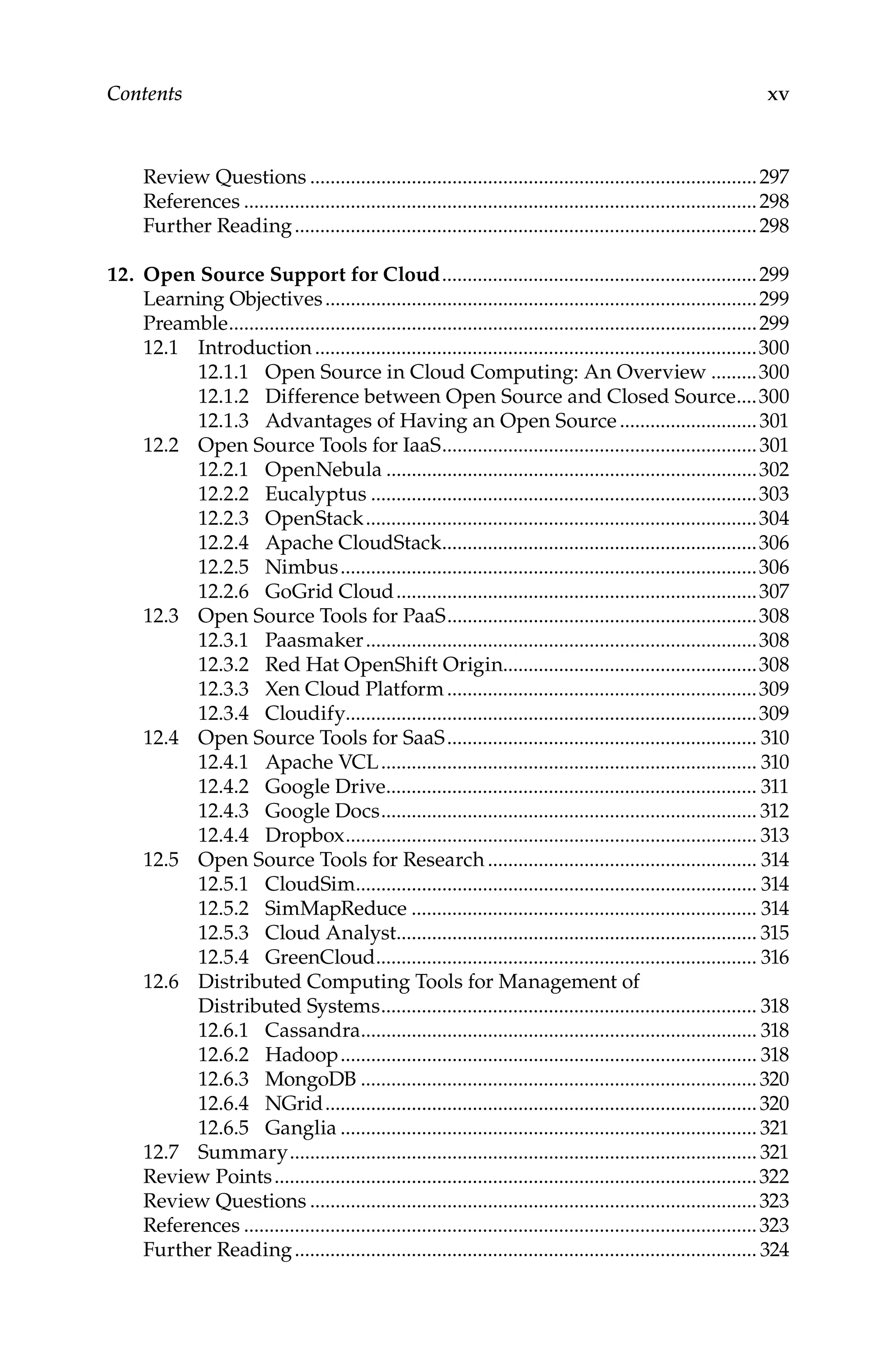 xv
Contents
Review Questions.........................................................................................297
References......................................................................................................298
Further Reading............................................................................................298
12. Open Source Support for Cloud...............................................................299
Learning Objectives......................................................................................299
Preamble.........................................................................................................299
12.1 Introduction........................................................................................300
12.1.1 Open Source in Cloud Computing: An Overview..........300
12.1.2 Difference between Open Source and Closed Source.....300
12.1.3 Advantages of Having an Open Source............................301
12.2 Open Source Tools for IaaS...............................................................301
12.2.1 OpenNebula..........................................................................302
12.2.2 Eucalyptus.............................................................................303
12.2.3 OpenStack..............................................................................304
12.2.4 Apache CloudStack...............................................................306
12.2.5 Nimbus...................................................................................306
12.2.6 GoGrid Cloud........................................................................307
12.3 Open Source Tools for PaaS..............................................................308
12.3.1 Paasmaker..............................................................................308
12.3.2 Red Hat OpenShift Origin..................................................308
12.3.3 Xen Cloud Platform..............................................................309
12.3.4 Cloudify.................................................................................309
12.4 Open Source Tools for SaaS.............................................................. 310
12.4.1 Apache VCL........................................................................... 310
12.4.2 Google Drive.......................................................................... 311
12.4.3 Google Docs........................................................................... 312
12.4.4 Dropbox.................................................................................. 313
12.5 Open Source Tools for Research...................................................... 314
12.5.1 CloudSim................................................................................ 314
12.5.2 SimMapReduce..................................................................... 314
12.5.3 Cloud Analyst........................................................................ 315
12.5.4 GreenCloud............................................................................ 316
12.6 Distributed Computing Tools for Management of
Distributed Systems........................................................................... 318
12.6.1 Cassandra............................................................................... 318
12.6.2 Hadoop................................................................................... 318
12.6.3 MongoDB...............................................................................320
12.6.4 NGrid......................................................................................320
12.6.5 Ganglia................................................................................... 321
12.7 Summary............................................................................................. 321
Review Points................................................................................................322
Review Questions.........................................................................................323
References......................................................................................................323
Further Reading............................................................................................ 324
 