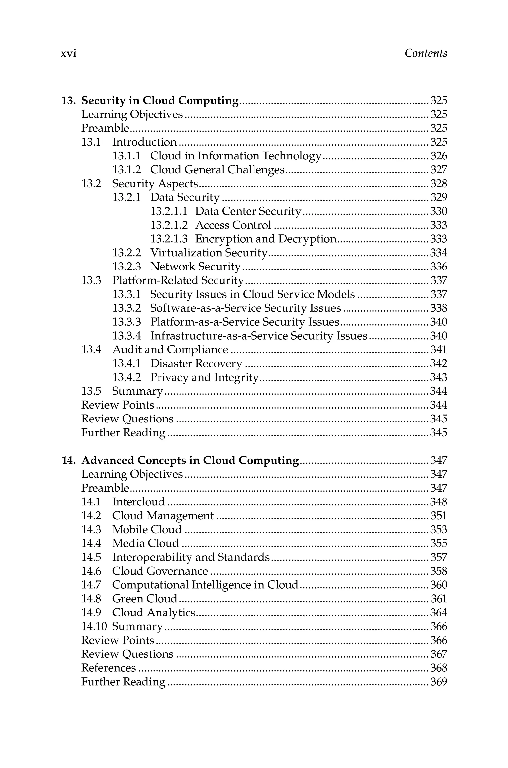 xvi Contents
13. Security in Cloud Computing...................................................................325
Learning Objectives......................................................................................325
Preamble.........................................................................................................325
13.1 Introduction........................................................................................325
13.1.1 Cloud in Information Technology......................................326
13.1.2 Cloud General Challenges...................................................327
13.2 Security Aspects.................................................................................328
13.2.1 Data Security.........................................................................329
13.2.1.1 Data Center Security.............................................330
13.2.1.2 Access Control.......................................................333
13.2.1.3 Encryption and Decryption.................................333
13.2.2 Virtualization Security........................................................334
13.2.3 Network Security..................................................................336
13.3 Platform-Related Security.................................................................337
13.3.1 Security Issues in Cloud Service Models..........................337
13.3.2 Software-as-a-Service Security Issues...............................338
13.3.3 Platform-as-a-Service Security Issues................................340
13.3.4 Infrastructure-as-a-Service Security Issues......................340
13.4 Audit and Compliance......................................................................341
13.4.1 Disaster Recovery.................................................................342
13.4.2 Privacy and Integrity............................................................343
13.5 Summary.............................................................................................344
Review Points................................................................................................344
Review Questions.........................................................................................345
Further Reading............................................................................................345
14. Advanced Concepts in Cloud Computing..............................................347
Learning Objectives......................................................................................347
Preamble.........................................................................................................347
14.1 Intercloud............................................................................................348
14.2 Cloud Management...........................................................................351
14.3 Mobile Cloud......................................................................................353
14.4 Media Cloud.......................................................................................355
14.5 Interoperability and Standards........................................................357
14.6 Cloud Governance.............................................................................358
14.7 Computational Intelligence in Cloud..............................................360
14.8 Green Cloud........................................................................................ 361
14.9 Cloud Analytics..................................................................................364
14.10 Summary.............................................................................................366
Review Points................................................................................................366
Review Questions.........................................................................................367
References......................................................................................................368
Further Reading............................................................................................369
 