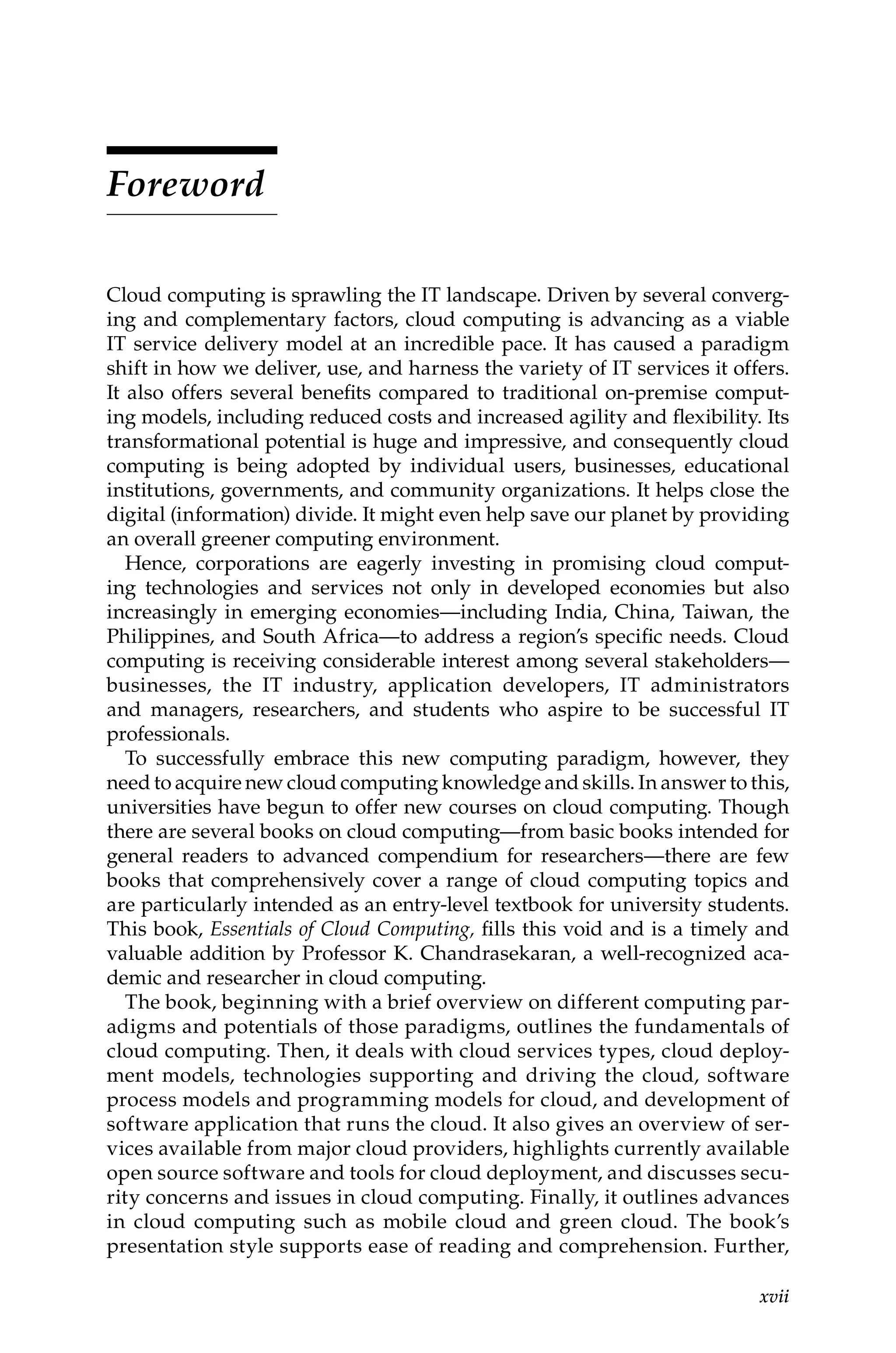 xvii
Foreword
Cloud computing is sprawling the IT landscape. Driven by several converg-
ing and complementary factors, cloud computing is advancing as a viable
IT service delivery model at an incredible pace. It has caused a paradigm
shift in how we deliver, use, and harness the variety of IT services it offers.
It also offers several benefits compared to traditional on-premise comput-
ing models, including reduced costs and increased agility and flexibility. Its
transformational potential is huge and impressive, and consequently cloud
computing is being adopted by individual users, businesses, educational
institutions, governments, and community organizations. It helps close the
digital (information) divide. It might even help save our planet by providing
an overall greener computing environment.
Hence, corporations are eagerly investing in promising cloud comput-
ing technologies and services not only in developed economies but also
increasingly in emerging economies—including India, China, Taiwan, the
Philippines, and South Africa—to address a region’s specific needs. Cloud
computing is receiving considerable interest among several ­
stakeholders—
businesses, the IT industry, application developers, IT administrators
and managers, researchers, and students who aspire to be successful IT
professionals.
To successfully embrace this new computing paradigm, however, they
need to acquire new cloud computing knowledge and skills. In answer to this,
universities have begun to offer new courses on cloud computing. Though
there are several books on cloud computing—from basic books intended for
general readers to advanced compendium for researchers—there are few
books that comprehensively cover a range of cloud computing topics and
are particularly intended as an entry-level textbook for university students.
This book, Essentials of Cloud Computing, fills this void and is a timely and
valuable addition by Professor K. Chandrasekaran, a well-recognized aca-
demic and researcher in cloud computing.
The book, beginning with a brief overview on different computing par-
adigms and potentials of those paradigms, outlines the fundamentals of
cloud computing. Then, it deals with cloud services types, cloud deploy-
ment models, technologies supporting and driving the cloud, software
process models and programming models for cloud, and development of
software application that runs the cloud. It also gives an overview of ser-
vices available from major cloud providers, highlights currently available
open source software and tools for cloud deployment, and discusses secu-
rity concerns and issues in cloud computing. Finally, it outlines advances
in cloud computing such as mobile cloud and green cloud. The book’s
presentation style supports ease of reading and comprehension. Further,
 