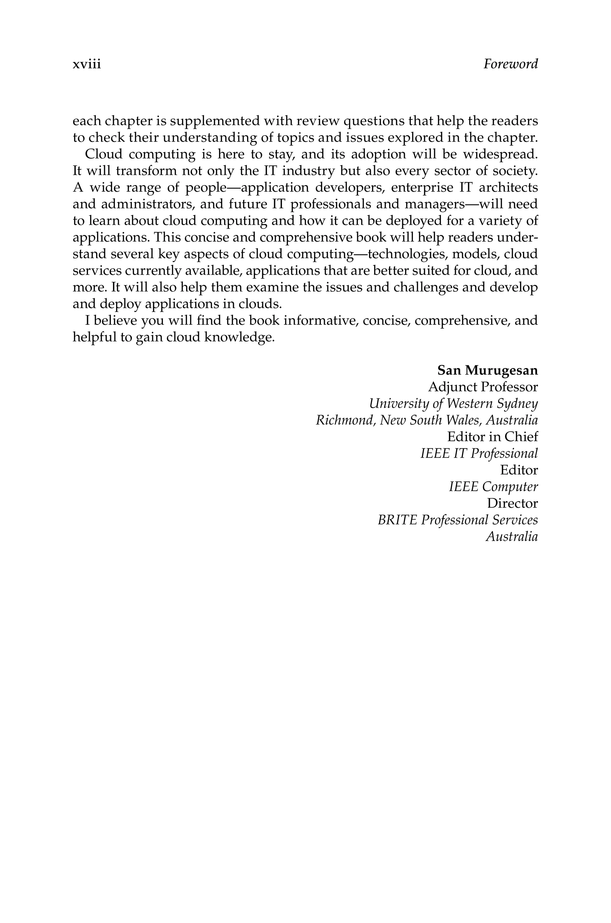 xviii Foreword
each chapter is supplemented with review questions that help the readers
to check their understanding of topics and issues explored in the chapter.
Cloud computing is here to stay, and its adoption will be widespread.
It will transform not only the IT industry but also every sector of society.
A wide range of people—application developers, enterprise IT architects
and administrators, and future IT professionals and managers—will need
to learn about cloud computing and how it can be deployed for a variety of
applications. This concise and comprehensive book will help readers under-
stand several key aspects of cloud computing—technologies, models, cloud
services currently available, applications that are better suited for cloud, and
more. It will also help them examine the issues and challenges and develop
and deploy applications in clouds.
I believe you will find the book informative, concise, comprehensive, and
helpful to gain cloud knowledge.
San Murugesan
Adjunct Professor
University of Western Sydney
Richmond, New South Wales, Australia
Editor in Chief
IEEE IT Professional
Editor
IEEE Computer
Director
BRITE Professional Services
Australia
 