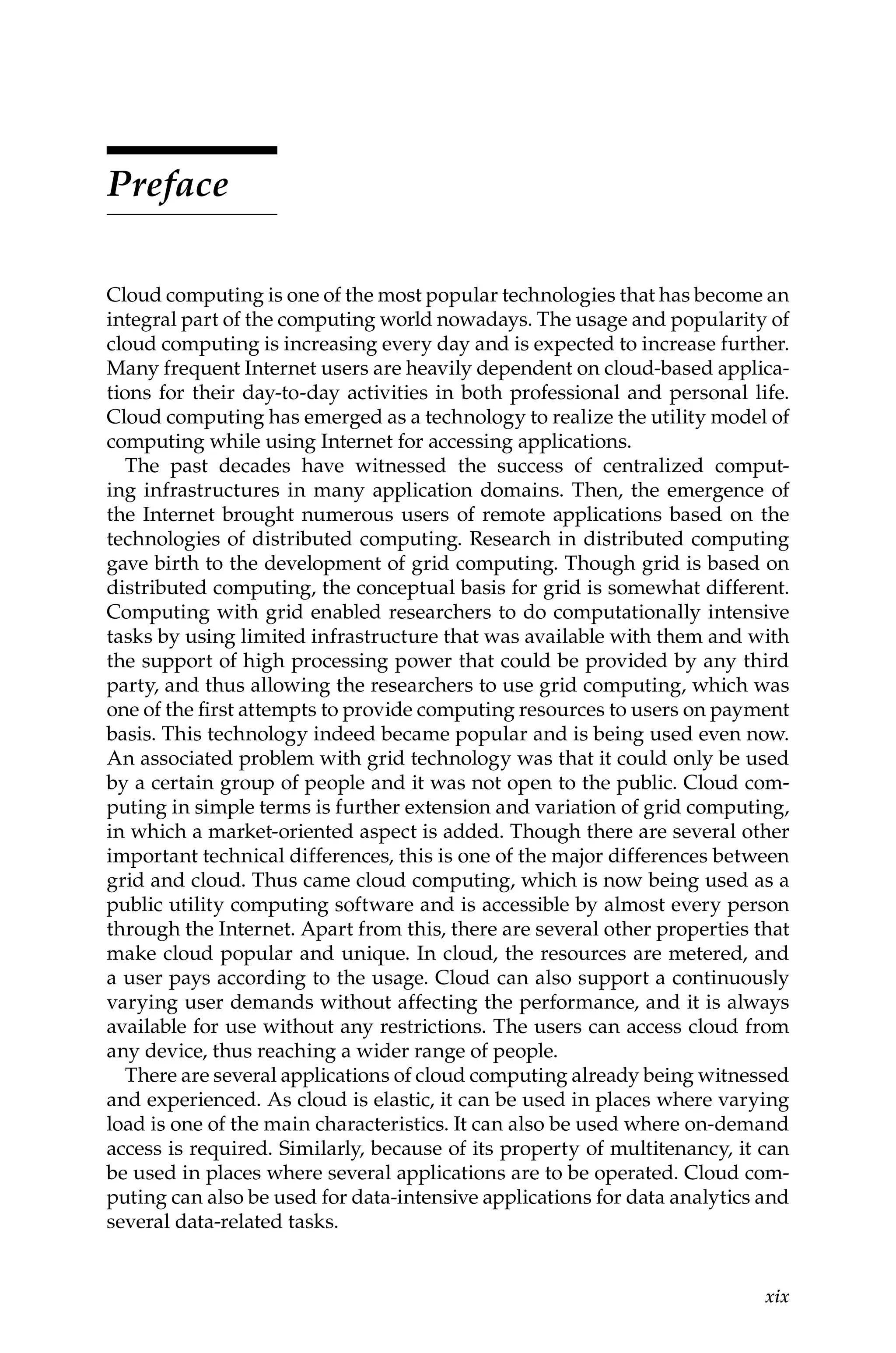 xix
Preface
Cloud computing is one of the most popular technologies that has become an
integral part of the computing world nowadays. The usage and popularity of
cloud computing is increasing every day and is expected to increase further.
Many frequent Internet users are heavily dependent on cloud-based applica-
tions for their day-to-day activities in both professional and personal life.
Cloud computing has emerged as a technology to realize the utility model of
computing while using Internet for accessing applications.
The past decades have witnessed the success of centralized comput-
ing infrastructures in many application domains. Then, the emergence of
the Internet brought numerous users of remote applications based on the
technologies of distributed computing. Research in distributed computing
gave birth to the development of grid computing. Though grid is based on
distributed computing, the conceptual basis for grid is somewhat different.
Computing with grid enabled researchers to do computationally intensive
tasks by using limited infrastructure that was available with them and with
the support of high processing power that could be provided by any third
party, and thus allowing the researchers to use grid computing, which was
one of the first attempts to provide computing resources to users on payment
basis. This technology indeed became popular and is being used even now.
An associated problem with grid technology was that it could only be used
by a certain group of people and it was not open to the public. Cloud com-
puting in simple terms is further extension and variation of grid computing,
in which a market-oriented aspect is added. Though there are several other
important technical differences, this is one of the major differences between
grid and cloud. Thus came cloud computing, which is now being used as a
public utility computing software and is accessible by almost every person
through the Internet. Apart from this, there are several other properties that
make cloud popular and unique. In cloud, the resources are metered, and
a user pays according to the usage. Cloud can also support a continuously
varying user demands without affecting the performance, and it is always
available for use without any restrictions. The users can access cloud from
any device, thus reaching a wider range of people.
There are several applications of cloud computing already being witnessed
and experienced. As cloud is elastic, it can be used in places where varying
load is one of the main characteristics. It can also be used where on-demand
access is required. Similarly, because of its property of multitenancy, it can
be used in places where several applications are to be operated. Cloud com-
puting can also be used for data-intensive applications for data analytics and
several data-related tasks.
 