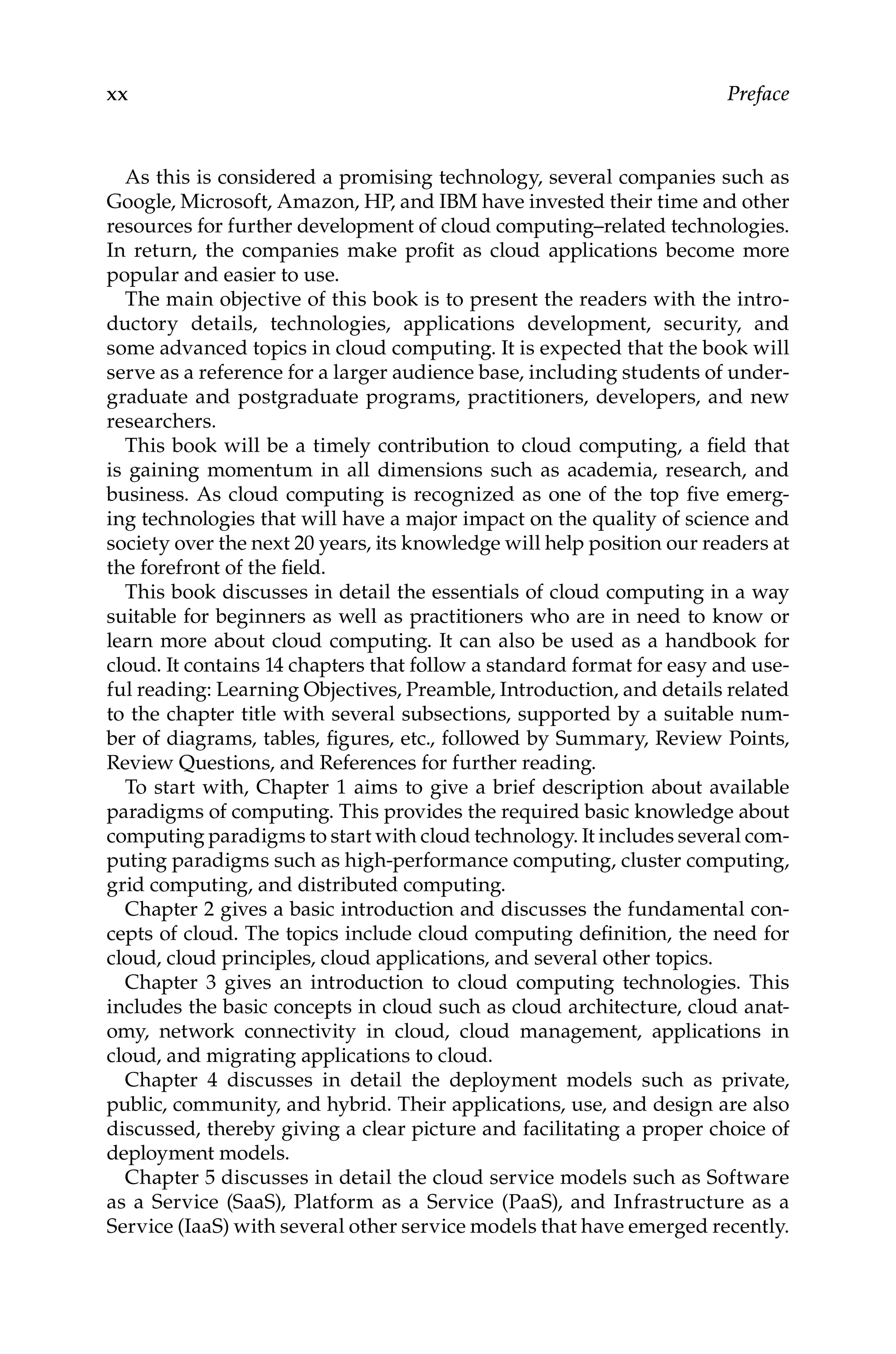 xx Preface
As this is considered a promising technology, several companies such as
Google, Microsoft, Amazon, HP, and IBM have invested their time and other
resources for further development of cloud computing–related technologies.
In return, the companies make profit as cloud applications become more
popular and easier to use.
The main objective of this book is to present the readers with the intro-
ductory details, technologies, applications development, security, and
some advanced topics in cloud computing. It is expected that the book will
serve as a reference for a larger audience base, including students of under-
graduate and postgraduate programs, practitioners, developers, and new
researchers.
This book will be a timely contribution to cloud computing, a field that
is gaining momentum in all dimensions such as academia, research, and
business. As cloud computing is recognized as one of the top five emerg-
ing technologies that will have a major impact on the quality of science and
society over the next 20 years, its knowledge will help position our readers at
the forefront of the field.
This book discusses in detail the essentials of cloud computing in a way
suitable for beginners as well as practitioners who are in need to know or
learn more about cloud computing. It can also be used as a handbook for
cloud. It contains 14 chapters that follow a standard format for easy and use-
ful reading: Learning Objectives, Preamble, Introduction, and details related
to the chapter title with several subsections, supported by a suitable num-
ber of diagrams, tables, figures, etc., followed by Summary, Review Points,
Review Questions, and References for further reading.
To start with, Chapter 1 aims to give a brief description about available
paradigms of computing. This provides the required basic knowledge about
computing paradigms to start with cloud technology. It includes several com-
puting paradigms such as high-performance computing, cluster ­
computing,
grid computing, and distributed computing.
Chapter 2 gives a basic introduction and discusses the fundamental con-
cepts of cloud. The topics include cloud computing definition, the need for
cloud, cloud principles, cloud applications, and several other topics.
Chapter 3 gives an introduction to cloud computing technologies. This
includes the basic concepts in cloud such as cloud architecture, cloud anat-
omy, network connectivity in cloud, cloud management, applications in
cloud, and migrating applications to cloud.
Chapter 4 discusses in detail the deployment models such as private,
public, community, and hybrid. Their applications, use, and design are also
discussed, thereby giving a clear picture and facilitating a proper choice of
deployment models.
Chapter 5 discusses in detail the cloud service models such as Software
as a Service (SaaS), Platform as a Service (PaaS), and Infrastructure as a
Service (IaaS) with several other service models that have emerged recently.
 