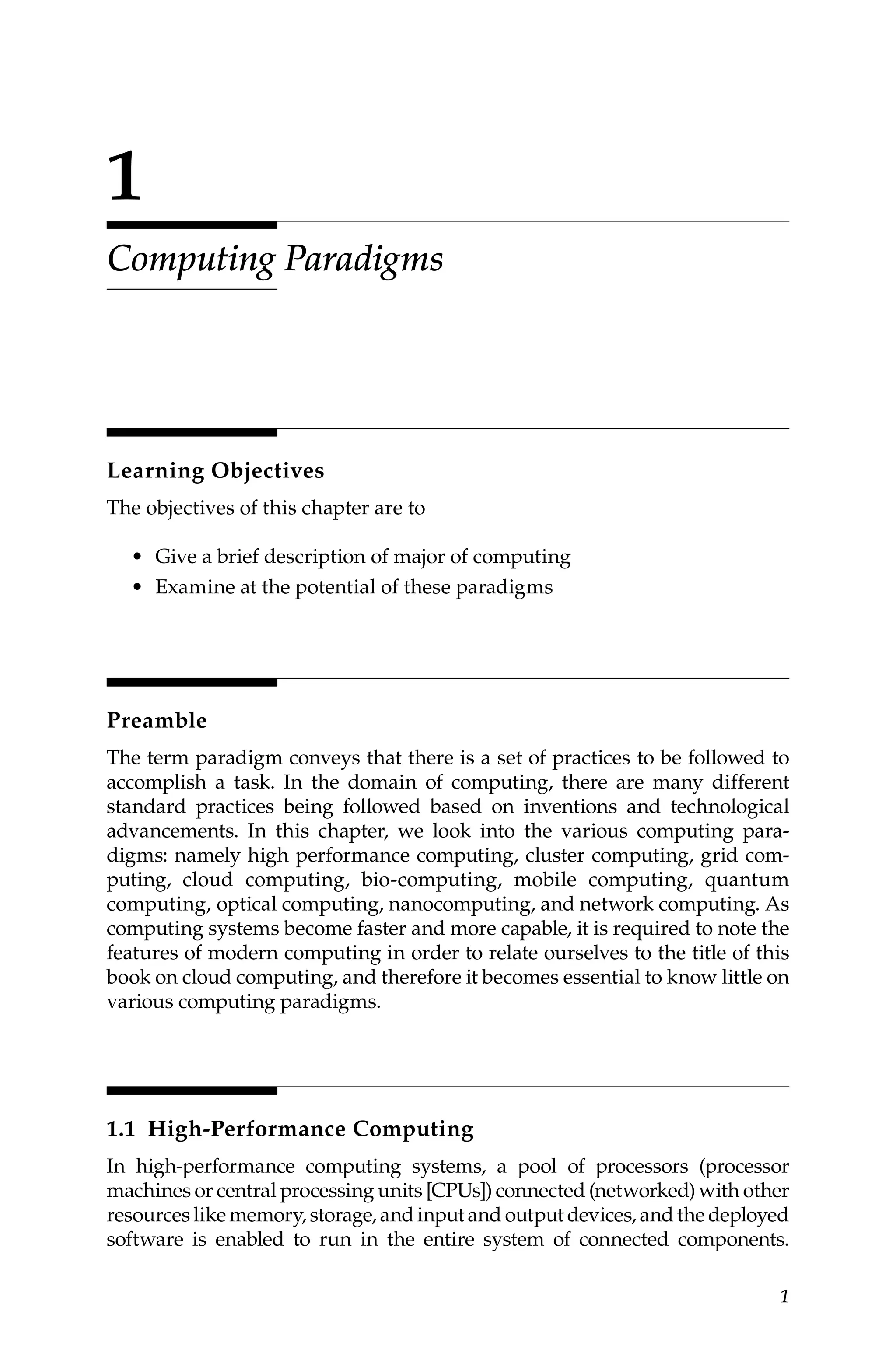 1
1
Computing Paradigms
Learning Objectives
The objectives of this chapter are to
• Give a brief description of major of computing
• Examine at the potential of these paradigms
Preamble
The term paradigm conveys that there is a set of practices to be followed to
accomplish a task. In the domain of computing, there are many different
standard practices being followed based on inventions and technological
advancements. In this chapter, we look into the various computing para-
digms: namely high performance computing, cluster computing, grid com-
puting, cloud computing, bio-computing, mobile computing, quantum
computing, optical computing, nanocomputing, and network computing. As
computing systems become faster and more capable, it is required to note the
features of modern computing in order to relate ourselves to the title of this
book on cloud computing, and therefore it becomes essential to know little on
various computing paradigms.
1.1 High-Performance Computing
In high-performance computing systems, a pool of processors (processor
machines or central processing units [CPUs]) connected (networked) with other
resources like memory, storage, and input and output devices, and the deployed
software is enabled to run in the entire system of connected components.
 