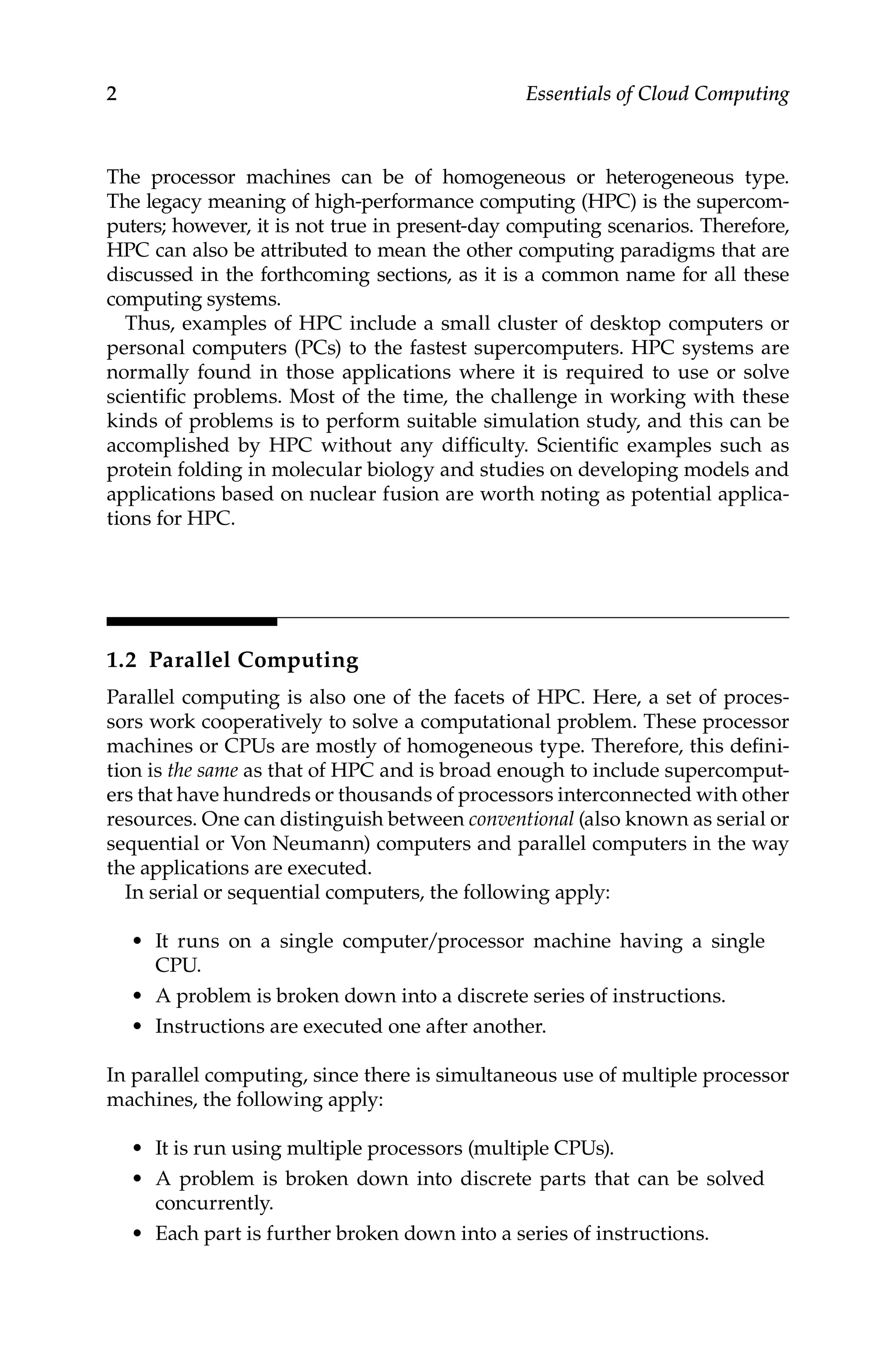2 Essentials of Cloud Computing
The processor machines can be of homogeneous or heterogeneous type.
The legacy meaning of high-performance computing (HPC) is the supercom-
puters; however, it is not true in present-day computing scenarios. Therefore,
HPC can also be attributed to mean the other computing paradigms that are
discussed in the forthcoming sections, as it is a common name for all these
computing systems.
Thus, examples of HPC include a small cluster of desktop computers or
personal computers (PCs) to the fastest supercomputers. HPC systems are
normally found in those applications where it is required to use or solve
scientific problems. Most of the time, the challenge in working with these
kinds of problems is to perform suitable simulation study, and this can be
accomplished by HPC without any difficulty. Scientific examples such as
protein folding in molecular biology and studies on developing models and
applications based on nuclear fusion are worth noting as potential applica-
tions for HPC.
1.2 Parallel Computing
Parallel computing is also one of the facets of HPC. Here, a set of proces-
sors work cooperatively to solve a computational problem. These processor
machines or CPUs are mostly of homogeneous type. Therefore, this defini-
tion is the same as that of HPC and is broad enough to include supercomput-
ers that have hundreds or thousands of processors interconnected with other
resources. One can distinguish between conventional (also known as serial or
sequential or Von Neumann) computers and parallel computers in the way
the applications are executed.
In serial or sequential computers, the following apply:
• It runs on a single computer/processor machine having a single
CPU.
• A problem is broken down into a discrete series of instructions.
• Instructions are executed one after another.
In parallel computing, since there is simultaneous use of multiple processor
machines, the following apply:
• It is run using multiple processors (multiple CPUs).
• A problem is broken down into discrete parts that can be solved
concurrently.
• Each part is further broken down into a series of instructions.
 