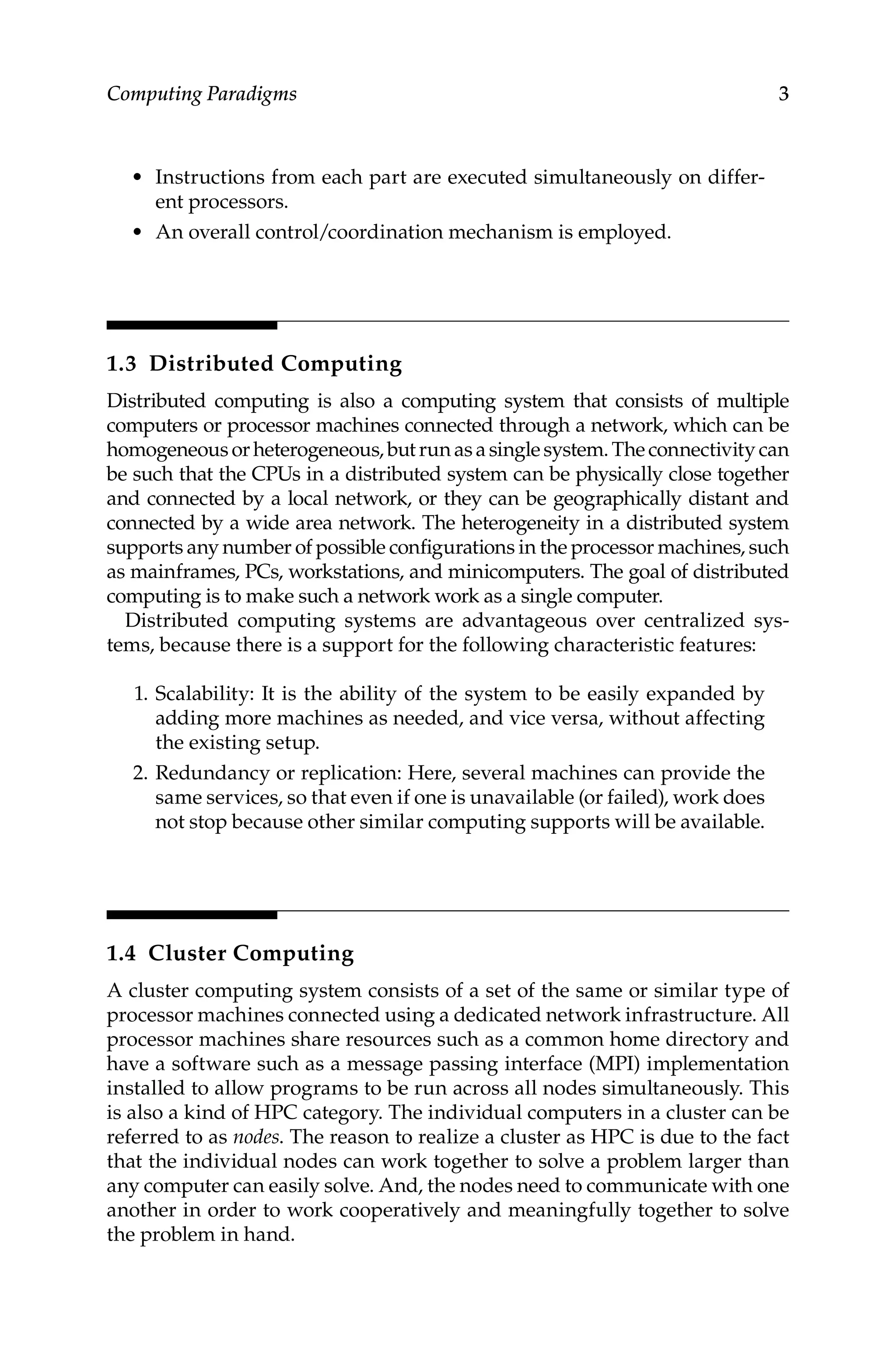 3
Computing Paradigms
• Instructions from each part are executed simultaneously on differ-
ent processors.
• An overall control/coordination mechanism is employed.
1.3 Distributed Computing
Distributed computing is also a computing system that consists of multiple
computers or processor machines connected through a network, which can be
homogeneous orheterogeneous,butrunasasinglesystem.Theconnectivitycan
be such that the CPUs in a distributed system can be physically close together
and connected by a local network, or they can be geographically distant and
connected by a wide area network. The heterogeneity in a distributed system
supports any number of possible configurations in the processor machines, such
as mainframes, PCs, workstations, and minicomputers. The goal of distributed
computing is to make such a network work as a single computer.
Distributed computing systems are advantageous over centralized sys-
tems, because there is a support for the following characteristic features:
1. Scalability: It is the ability of the system to be easily expanded by
adding more machines as needed, and vice versa, without affecting
the existing setup.
2. Redundancy or replication: Here, several machines can provide the
same services, so that even if one is unavailable (or failed), work does
not stop because other similar computing supports will be available.
1.4 Cluster Computing
A cluster computing system consists of a set of the same or similar type of
processor machines connected using a dedicated network infrastructure. All
processor machines share resources such as a common home directory and
have a software such as a message passing interface (MPI) implementation
installed to allow programs to be run across all nodes simultaneously. This
is also a kind of HPC category. The individual computers in a cluster can be
referred to as nodes. The reason to realize a cluster as HPC is due to the fact
that the individual nodes can work together to solve a problem larger than
any computer can easily solve. And, the nodes need to communicate with one
another in order to work cooperatively and meaningfully together to solve
the problem in hand.
 