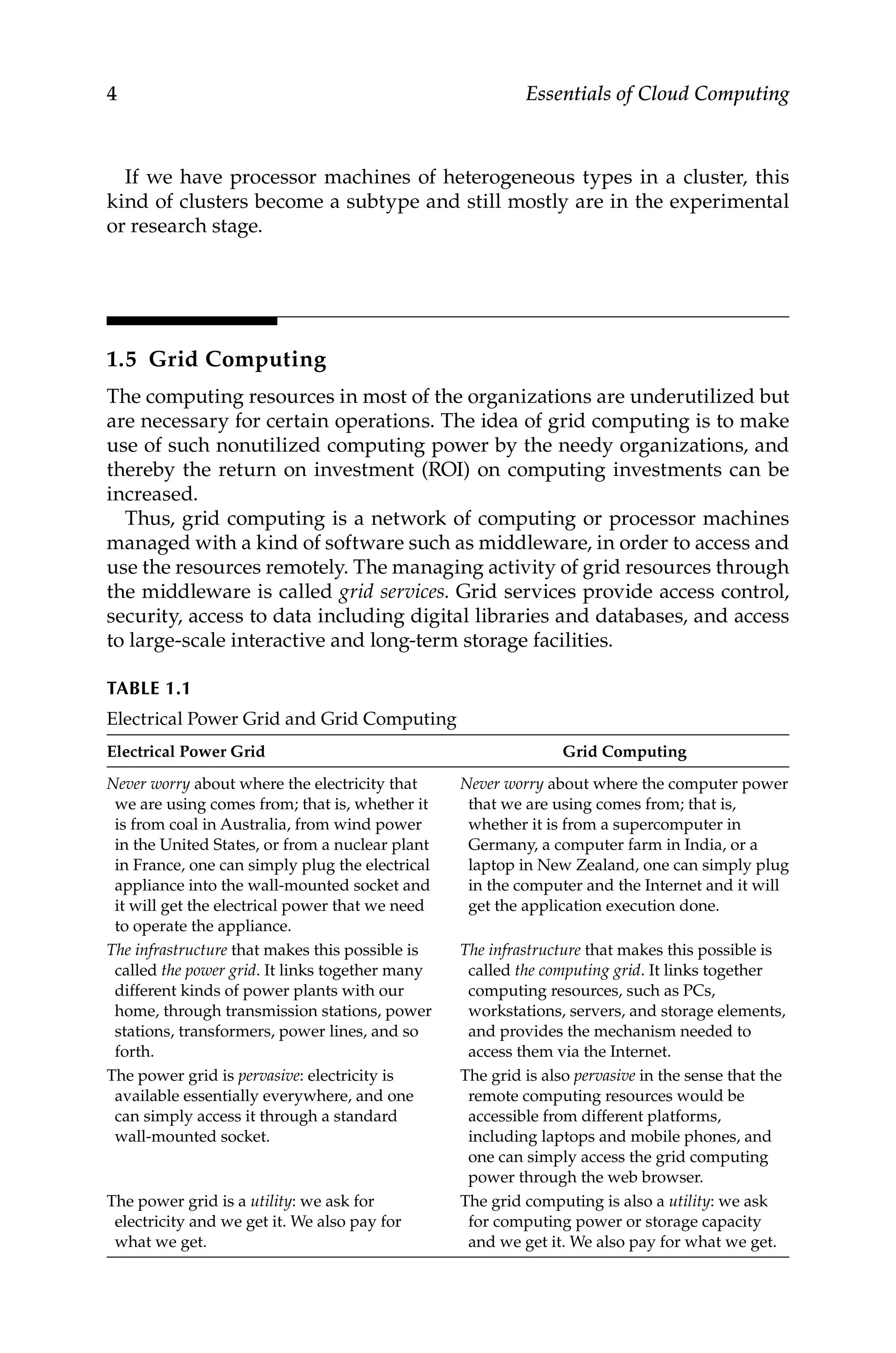 4 Essentials of Cloud Computing
If we have processor machines of heterogeneous types in a cluster, this
kind of clusters become a subtype and still mostly are in the experimental
or research stage.
1.5 Grid Computing
The computing resources in most of the organizations are underutilized but
are necessary for certain operations. The idea of grid computing is to make
use of such nonutilized computing power by the needy organizations, and
thereby the return on investment (ROI) on computing investments can be
increased.
Thus, grid computing is a network of computing or processor machines
managed with a kind of software such as middleware, in order to access and
use the resources remotely. The managing activity of grid resources through
the middleware is called grid services. Grid services provide access control,
security, access to data including digital libraries and databases, and access
to large-scale interactive and long-term storage facilities.
TABLE 1.1
Electrical Power Grid and Grid Computing
Electrical Power Grid Grid Computing
Never worry about where the electricity that
we are using comes from; that is, whether it
is from coal in Australia, from wind power
in the United States, or from a nuclear plant
in France, one can simply plug the electrical
appliance into the wall-mounted socket and
it will get the electrical power that we need
to operate the appliance.
Never worry about where the computer power
that we are using comes from; that is,
whether it is from a supercomputer in
Germany, a computer farm in India, or a
laptop in New Zealand, one can simply plug
in the computer and the Internet and it will
get the application execution done.
The infrastructure that makes this possible is
called the power grid. It links together many
different kinds of power plants with our
home, through transmission stations, power
stations, transformers, power lines, and so
forth.
The infrastructure that makes this possible is
called the computing grid. It links together
computing resources, such as PCs,
workstations, servers, and storage elements,
and provides the mechanism needed to
access them via the Internet.
The power grid is pervasive: electricity is
available essentially everywhere, and one
can simply access it through a standard
wall-mounted socket.
The grid is also pervasive in the sense that the
remote computing resources would be
accessible from different platforms,
including laptops and mobile phones, and
one can simply access the grid computing
power through the web browser.
The power grid is a utility: we ask for
electricity and we get it. We also pay for
what we get.
The grid computing is also a utility: we ask
for computing power or storage capacity
and we get it. We also pay for what we get.
 