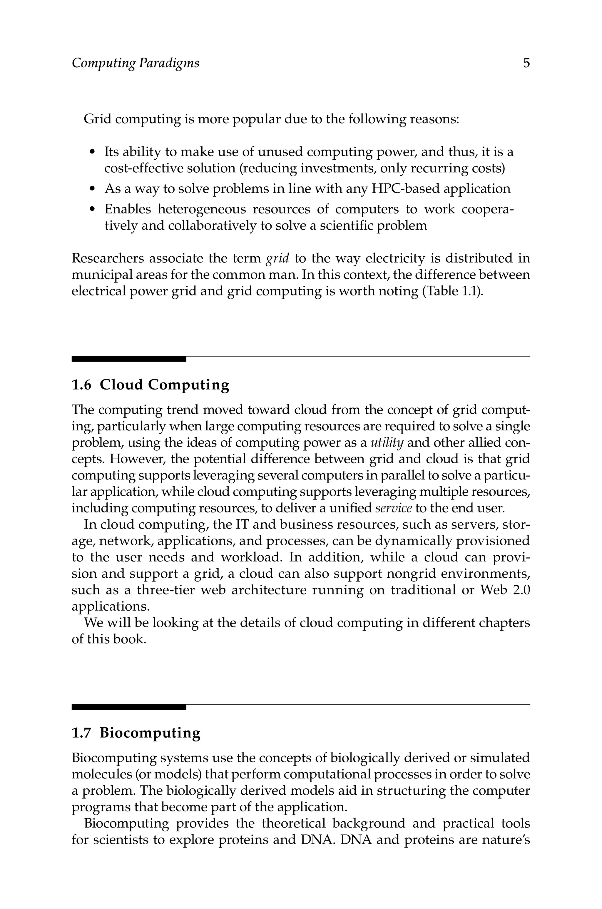 5
Computing Paradigms
Grid computing is more popular due to the following reasons:
• Its ability to make use of unused computing power, and thus, it is a
cost-effective solution (reducing investments, only recurring costs)
• As a way to solve problems in line with any HPC-based application
• Enables heterogeneous resources of computers to work coopera-
tively and collaboratively to solve a scientific problem
Researchers associate the term grid to the way electricity is distributed in
municipal areas for the common man. In this context, the difference between
electrical power grid and grid computing is worth noting (Table 1.1).
1.6 Cloud Computing
The computing trend moved toward cloud from the concept of grid comput-
ing, particularly when large computing resources are required to solve a single
problem, using the ideas of computing power as a utility and other allied con-
cepts. However, the potential difference between grid and cloud is that grid
computing supports leveraging several computers in parallel to solve a particu-
lar application, while cloud computing supports ­
leveraging multiple resources,
including computing resources, to deliver a unified service to the end user.
In cloud computing, the IT and business resources, such as servers, stor-
age, network, applications, and processes, can be dynamically provisioned
to the user needs and workload. In addition, while a cloud can provi-
sion and support a grid, a cloud can also support nongrid environments,
such as a three-tier web architecture running on traditional or Web 2.0
applications.
We will be looking at the details of cloud computing in different chapters
of this book.
1.7 Biocomputing
Biocomputing systems use the concepts of biologically derived or simulated
molecules (or models) that perform computational processes in order to solve
a problem. The biologically derived models aid in structuring the computer
programs that become part of the application.
Biocomputing provides the theoretical background and practical tools
for scientists to explore proteins and DNA. DNA and proteins are nature’s
 