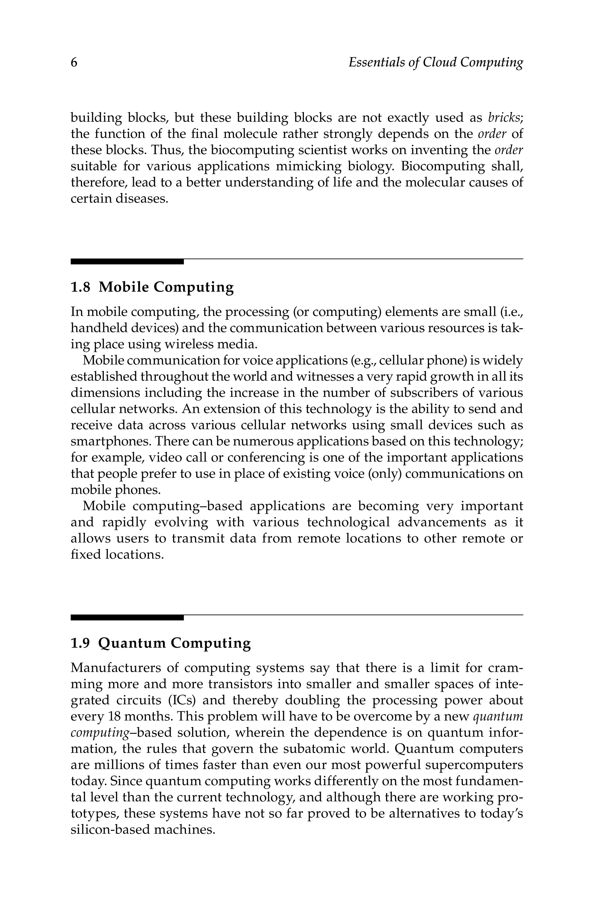 6 Essentials of Cloud Computing
building blocks, but these building blocks are not exactly used as bricks;
the function of the final molecule rather strongly depends on the order of
these blocks. Thus, the biocomputing scientist works on inventing the order
suitable for various applications mimicking biology. Biocomputing shall,
therefore, lead to a better understanding of life and the molecular causes of
certain diseases.
1.8 Mobile Computing
In mobile computing, the processing (or computing) elements are small (i.e.,
handheld devices) and the communication between various resources is tak-
ing place using wireless media.
Mobile communication for voice applications (e.g., cellular phone) is widely
established throughout the world and witnesses a very rapid growth in all its
dimensions including the increase in the number of subscribers of various
cellular networks. An extension of this technology is the ability to send and
receive data across various cellular networks using small devices such as
smartphones. There can be numerous applications based on this technology;
for example, video call or conferencing is one of the important applications
that people prefer to use in place of existing voice (only) communications on
mobile phones.
Mobile computing–based applications are becoming very important
and rapidly evolving with various technological advancements as it
allows users to transmit data from remote locations to other remote or
fixed locations.
1.9 Quantum Computing
Manufacturers of computing systems say that there is a limit for cram-
ming more and more transistors into smaller and smaller spaces of inte-
grated circuits (ICs) and thereby doubling the processing power about
every 18 months. This problem will have to be overcome by a new quantum
computing–based solution, wherein the dependence is on quantum infor-
mation, the rules that govern the subatomic world. Quantum computers
are millions of times faster than even our most powerful supercomputers
today. Since quantum computing works differently on the most fundamen-
tal level than the current technology, and although there are working pro-
totypes, these systems have not so far proved to be alternatives to today’s
silicon-based machines.
 