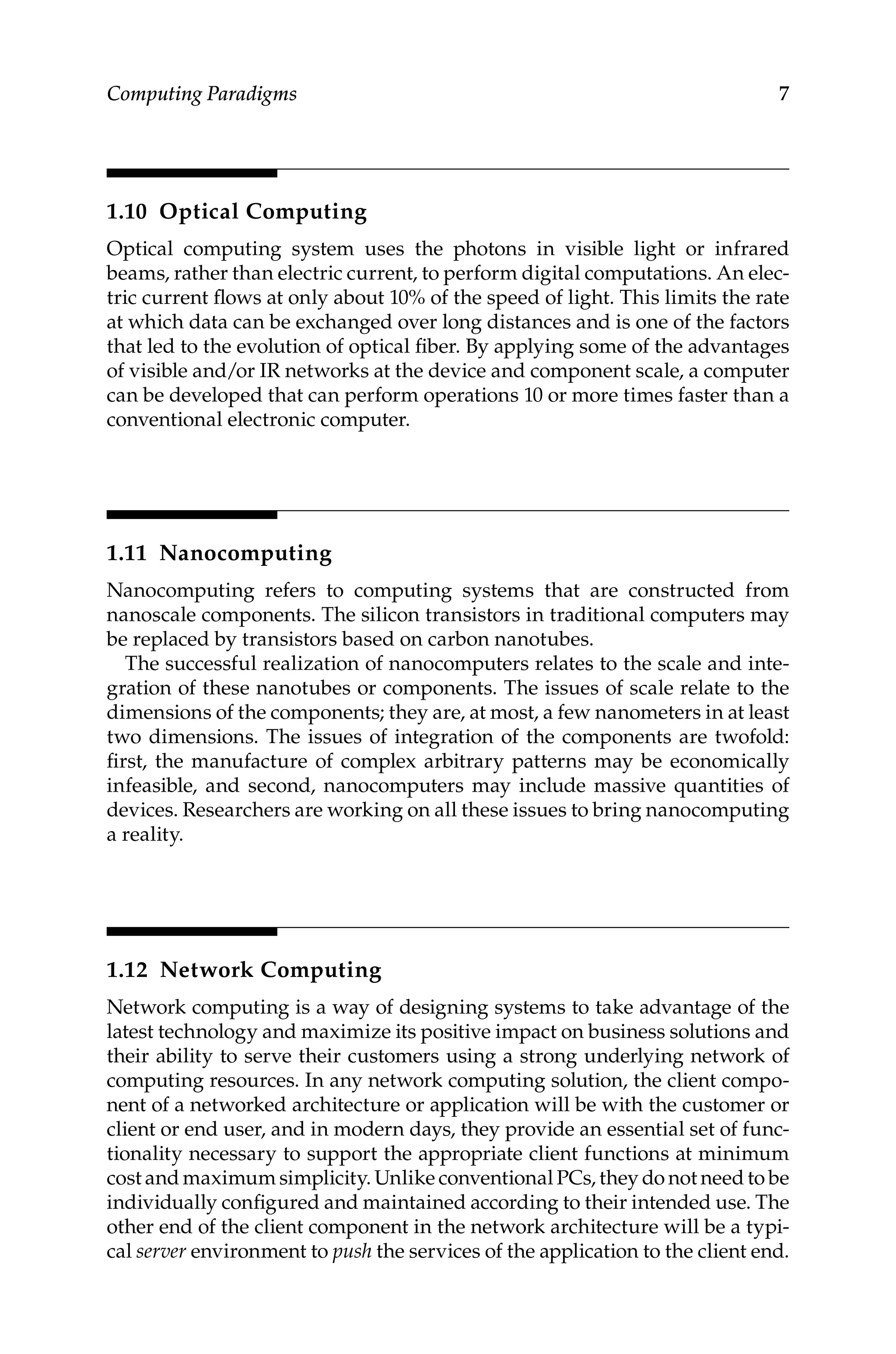 7
Computing Paradigms
1.10 Optical Computing
Optical computing system uses the photons in visible light or infrared
beams, rather than electric current, to perform digital computations. An elec-
tric current flows at only about 10% of the speed of light. This limits the rate
at which data can be exchanged over long distances and is one of the factors
that led to the evolution of optical fiber. By applying some of the advantages
of visible and/or IR networks at the device and component scale, a computer
can be developed that can perform operations 10 or more times faster than a
conventional electronic computer.
1.11 Nanocomputing
Nanocomputing refers to computing systems that are constructed from
nanoscale components. The silicon transistors in traditional computers may
be replaced by transistors based on carbon nanotubes.
The successful realization of nanocomputers relates to the scale and inte-
gration of these nanotubes or components. The issues of scale relate to the
dimensions of the components; they are, at most, a few nanometers in at least
two dimensions. The issues of integration of the components are twofold:
first, the manufacture of complex arbitrary patterns may be economically
infeasible, and second, nanocomputers may include massive quantities of
devices. Researchers are working on all these issues to bring nanocomputing
a reality.
1.12 Network Computing
Network computing is a way of designing systems to take advantage of the
latest technology and maximize its positive impact on business solutions and
their ability to serve their customers using a strong underlying network of
computing resources. In any network computing solution, the client compo-
nent of a networked architecture or application will be with the customer or
client or end user, and in modern days, they provide an essential set of func-
tionality necessary to support the appropriate client functions at minimum
cost and maximum simplicity. Unlike conventional PCs, they do not need to be
individually configured and maintained according to their intended use. The
other end of the client component in the network architecture will be a typi-
cal server environment to push the services of the application to the client end.
 