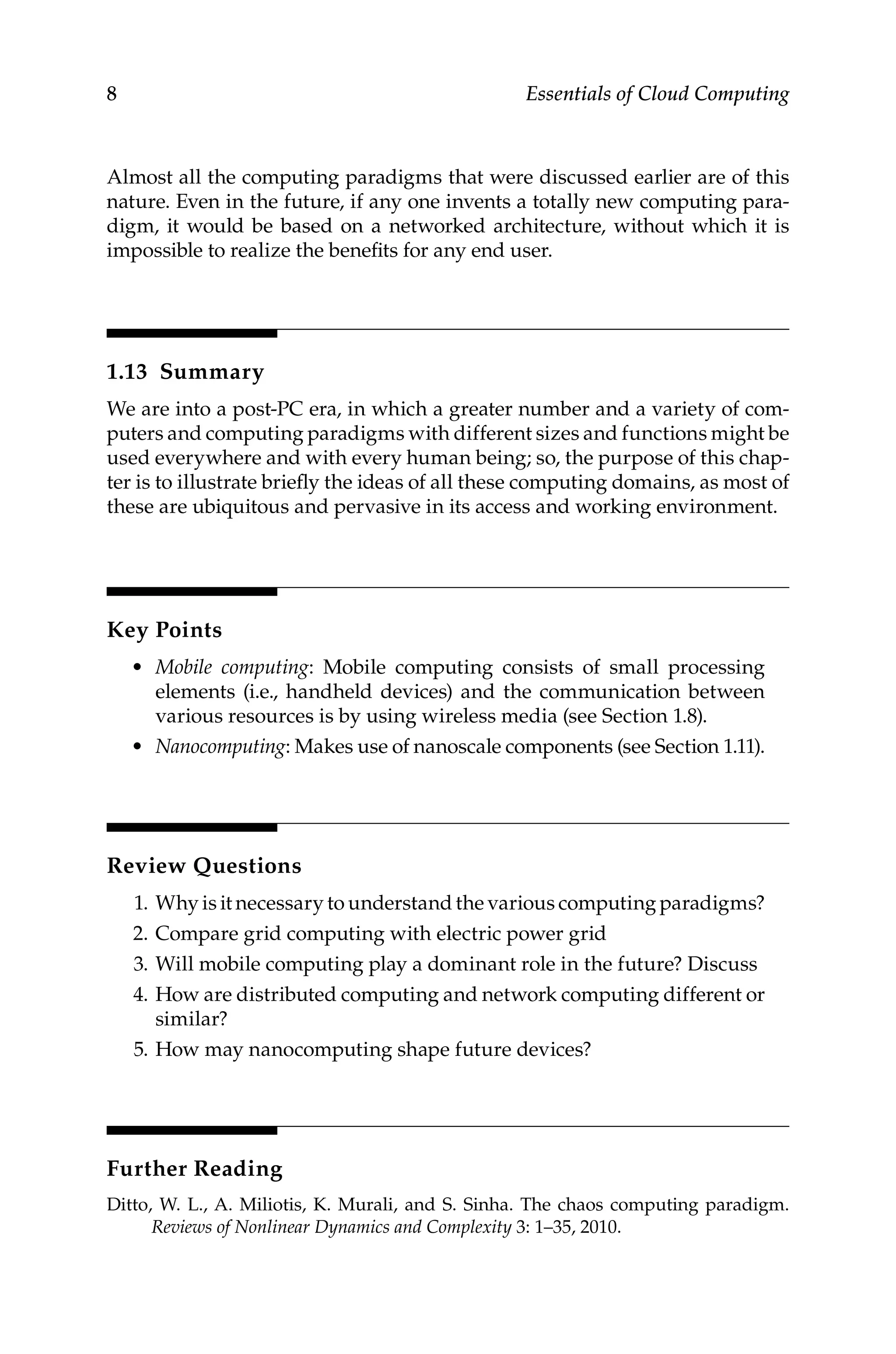8 Essentials of Cloud Computing
Almost all the computing paradigms that were discussed earlier are of this
nature. Even in the future, if any one invents a totally new computing para-
digm, it would be based on a networked architecture, without which it is
impossible to realize the benefits for any end user.
1.13 Summary
We are into a post-PC era, in which a greater number and a variety of com-
puters and computing paradigms with different sizes and functions might be
used everywhere and with every human being; so, the purpose of this chap-
ter is to illustrate briefly the ideas of all these computing domains, as most of
these are ubiquitous and pervasive in its access and working environment.
Key Points
• Mobile computing: Mobile computing consists of small processing
­
elements (i.e., handheld devices) and the communication between
various resources is by using wireless media (see Section 1.8).
• Nanocomputing: Makes use of nanoscale components (see Section 1.11).
Review Questions
1. Why is it necessary to understand the various computing paradigms?
2. Compare grid computing with electric power grid
3. Will mobile computing play a dominant role in the future? Discuss
4. How are distributed computing and network computing different or
similar?
5. How may nanocomputing shape future devices?
Further Reading
Ditto, W. L., A. Miliotis, K. Murali, and S. Sinha. The chaos computing paradigm.
Reviews of Nonlinear Dynamics and Complexity 3: 1–35, 2010.
 