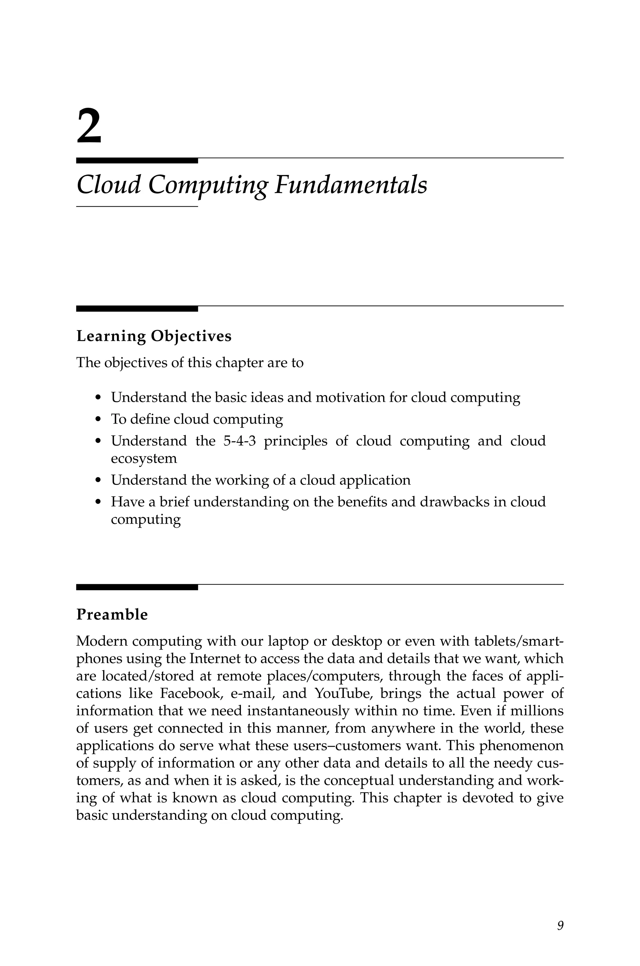 9
2
Cloud Computing Fundamentals
Learning Objectives
The objectives of this chapter are to
• Understand the basic ideas and motivation for cloud computing
• To define cloud computing
• Understand the 5-4-3 principles of cloud computing and cloud
ecosystem
• Understand the working of a cloud application
• Have a brief understanding on the benefits and drawbacks in cloud
computing
Preamble
Modern computing with our laptop or desktop or even with tablets/smart-
phones using the Internet to access the data and details that we want, which
are located/stored at remote places/computers, through the faces of appli-
cations like Facebook, e-mail, and YouTube, brings the actual power of
information that we need instantaneously within no time. Even if millions
of users get connected in this manner, from anywhere in the world, these
applications do serve what these users–customers want. This phenomenon
of supply of information or any other data and details to all the needy cus-
tomers, as and when it is asked, is the conceptual understanding and work-
ing of what is known as cloud computing. This chapter is devoted to give
basic understanding on cloud computing.
 