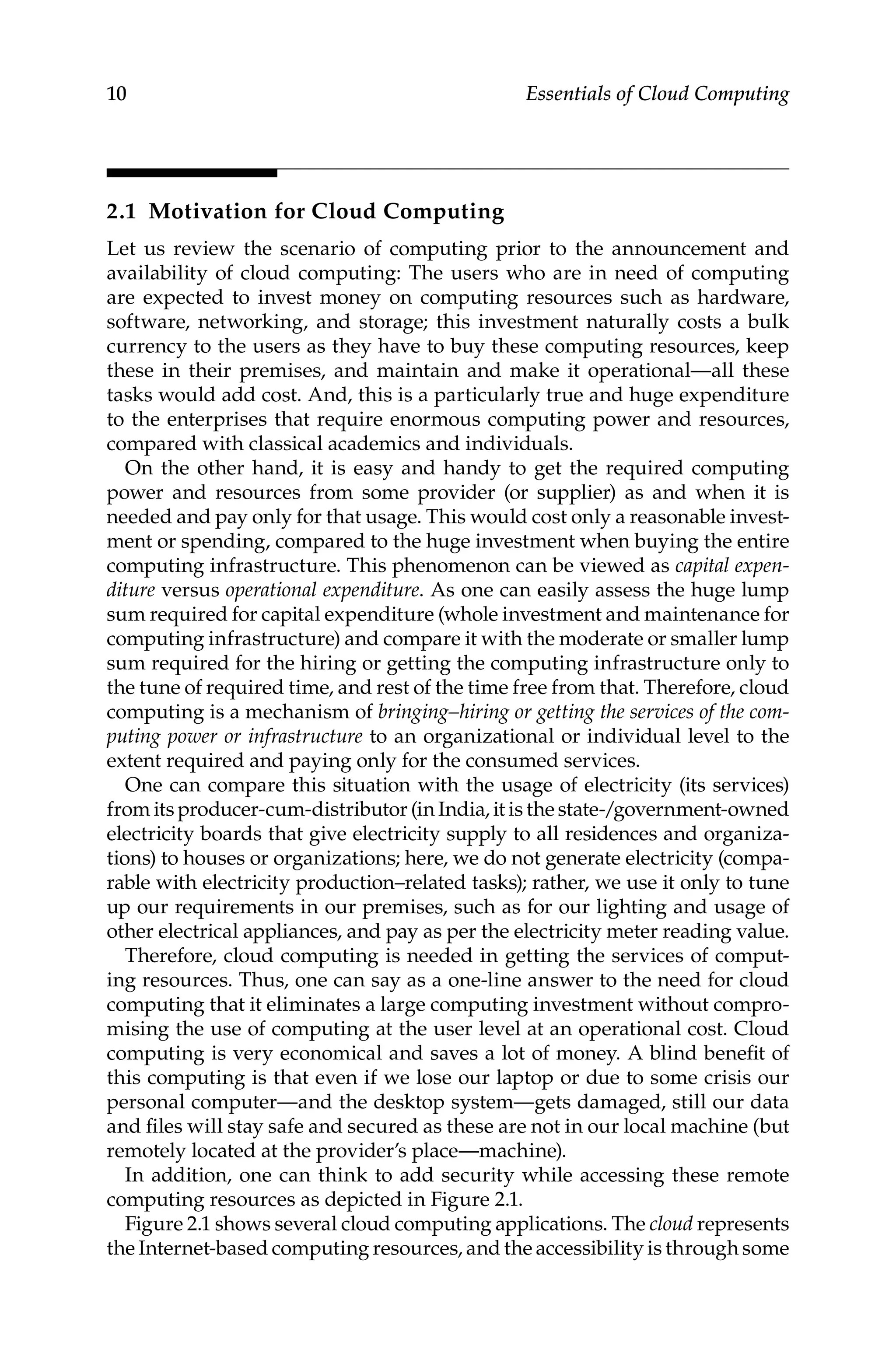 10 Essentials of Cloud Computing
2.1 Motivation for Cloud Computing
Let us review the scenario of computing prior to the announcement and
availability of cloud computing: The users who are in need of computing
are expected to invest money on computing resources such as hardware,
software, networking, and storage; this investment naturally costs a bulk
currency to the users as they have to buy these computing resources, keep
these in their premises, and maintain and make it operational—all these
tasks would add cost. And, this is a particularly true and huge expenditure
to the enterprises that require enormous computing power and resources,
compared with classical academics and individuals.
On the other hand, it is easy and handy to get the required computing
power and resources from some provider (or supplier) as and when it is
needed and pay only for that usage. This would cost only a reasonable invest-
ment or spending, compared to the huge investment when buying the entire
computing infrastructure. This phenomenon can be viewed as capital expen-
diture versus operational expenditure. As one can easily assess the huge lump
sum required for capital expenditure (whole investment and maintenance for
computing infrastructure) and compare it with the moderate or smaller lump
sum required for the hiring or getting the computing infrastructure only to
the tune of required time, and rest of the time free from that. Therefore, cloud
computing is a mechanism of bringing–hiring or getting the services of the com-
puting power or infrastructure to an organizational or individual level to the
extent required and paying only for the consumed services.
One can compare this situation with the usage of electricity (its services)
from its producer-cum-distributor (in India, it is the state-/government-owned
electricity boards that give electricity supply to all residences and organiza-
tions) to houses or organizations; here, we do not generate electricity (compa-
rable with electricity production–related tasks); rather, we use it only to tune
up our requirements in our premises, such as for our lighting and usage of
other electrical appliances, and pay as per the electricity meter reading value.
Therefore, cloud computing is needed in getting the services of comput-
ing resources. Thus, one can say as a one-line answer to the need for cloud
computing that it eliminates a large computing investment without compro-
mising the use of computing at the user level at an operational cost. Cloud
computing is very economical and saves a lot of money. A blind benefit of
this computing is that even if we lose our laptop or due to some crisis our
personal computer—and the desktop system—gets damaged, still our data
and files will stay safe and secured as these are not in our local machine (but
remotely located at the provider’s place—machine).
In addition, one can think to add security while accessing these remote
computing resources as depicted in Figure 2.1.
Figure 2.1 shows several cloud computing applications. The cloud ­represents
the Internet-based computing resources, and the accessibility is through some
 