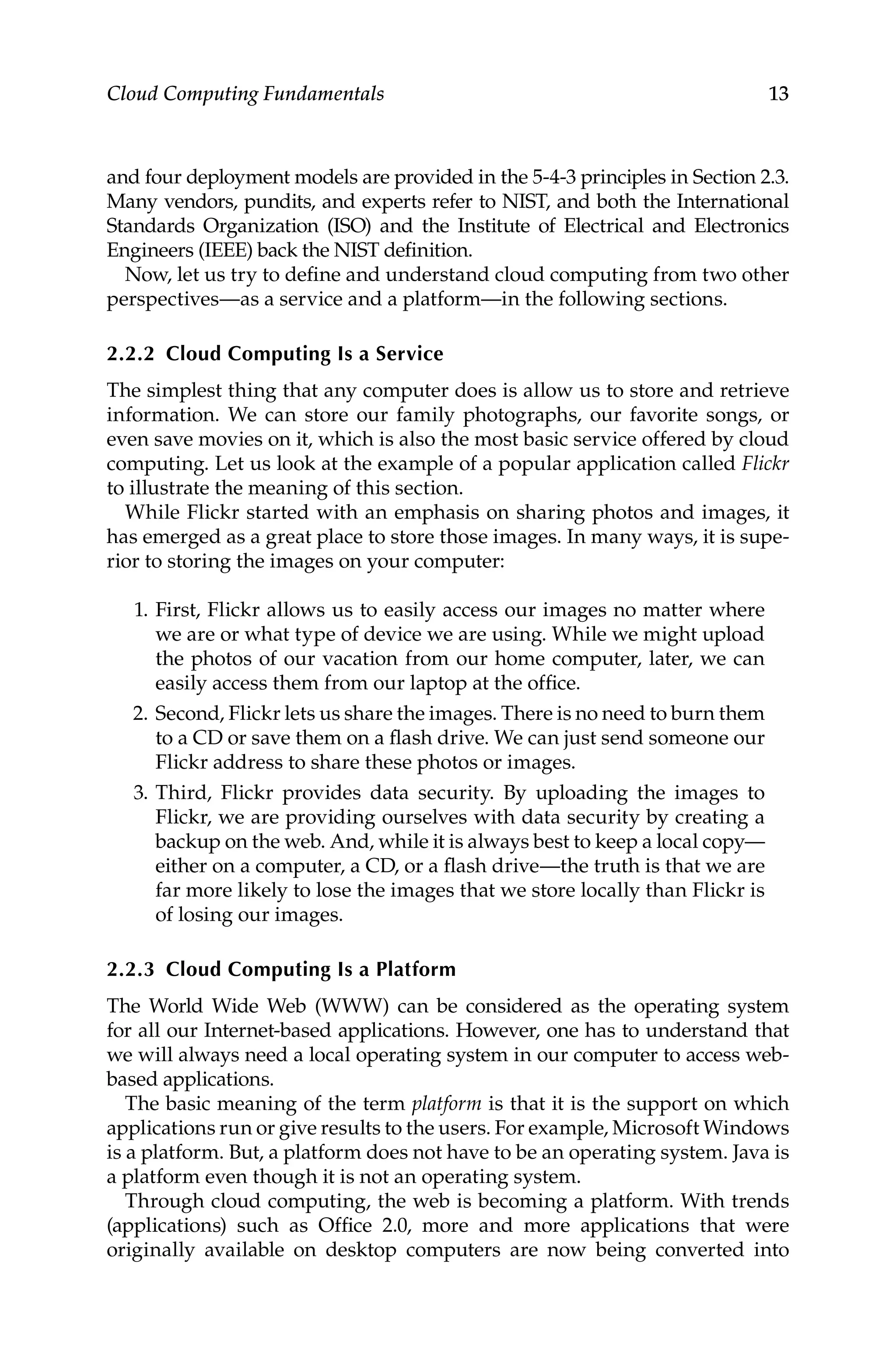13
Cloud Computing Fundamentals
and four deployment models are provided in the 5-4-3 principles in Section 2.3.
Many vendors, pundits, and experts refer to NIST, and both the International
Standards Organization (ISO) and the Institute of Electrical and Electronics
Engineers (IEEE) back the NIST definition.
Now, let us try to define and understand cloud computing from two other
perspectives—as a service and a platform—in the following sections.
2.2.2 Cloud Computing Is a Service
The simplest thing that any computer does is allow us to store and retrieve
information. We can store our family photographs, our favorite songs, or
even save movies on it, which is also the most basic service offered by cloud
computing. Let us look at the example of a popular application called Flickr
to illustrate the meaning of this section.
While Flickr started with an emphasis on sharing photos and images, it
has emerged as a great place to store those images. In many ways, it is supe-
rior to storing the images on your computer:
1. First, Flickr allows us to easily access our images no matter where
we are or what type of device we are using. While we might upload
the photos of our vacation from our home computer, later, we can
easily access them from our laptop at the office.
2. Second, Flickr lets us share the images. There is no need to burn them
to a CD or save them on a flash drive. We can just send someone our
Flickr address to share these photos or images.
3. Third, Flickr provides data security. By uploading the images to
Flickr, we are providing ourselves with data security by creating a
backup on the web. And, while it is always best to keep a local copy—
either on a computer, a CD, or a flash drive—the truth is that we are
far more likely to lose the images that we store locally than Flickr is
of losing our images.
2.2.3 Cloud Computing Is a Platform
The World Wide Web (WWW) can be considered as the operating system
for all our Internet-based applications. However, one has to understand that
we will always need a local operating system in our computer to access web-
based applications.
The basic meaning of the term platform is that it is the support on which
applications run or give results to the users. For example, Microsoft Windows
is a platform. But, a platform does not have to be an operating system. Java is
a platform even though it is not an operating system.
Through cloud computing, the web is becoming a platform. With trends
(applications) such as Office 2.0, more and more applications that were
originally available on desktop computers are now being converted into
 