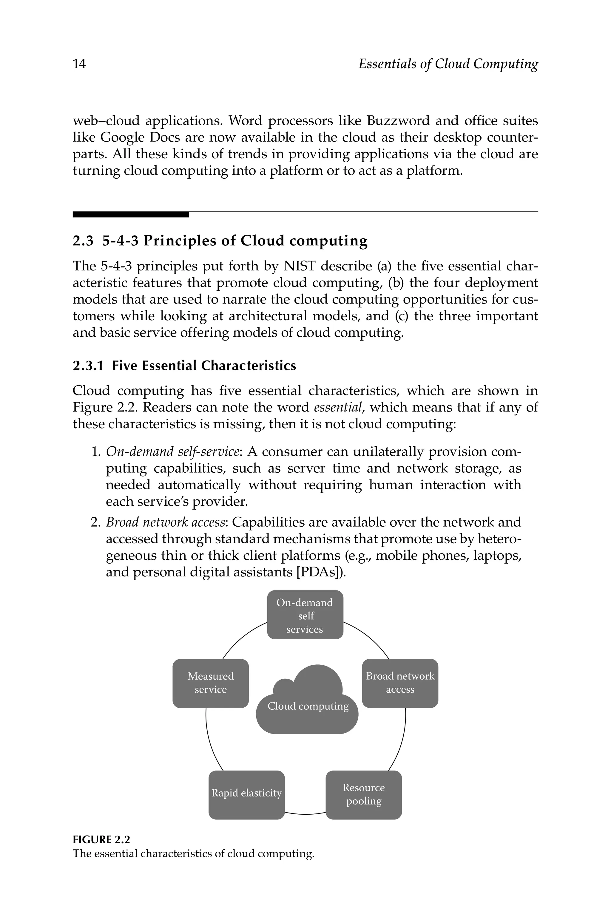 14 Essentials of Cloud Computing
web–cloud applications. Word processors like Buzzword and office suites
like Google Docs are now available in the cloud as their desktop counter-
parts. All these kinds of trends in providing applications via the cloud are
turning cloud computing into a platform or to act as a platform.
2.3 5-4-3 Principles of Cloud computing
The 5-4-3 principles put forth by NIST describe (a) the five essential char-
acteristic features that promote cloud computing, (b) the four deployment
models that are used to narrate the cloud computing opportunities for cus-
tomers while looking at architectural models, and (c) the three important
and basic service offering models of cloud computing.
2.3.1 Five Essential Characteristics
Cloud computing has five essential characteristics, which are shown in
Figure 2.2. Readers can note the word essential, which means that if any of
these characteristics is missing, then it is not cloud computing:
1. On-demand self-service: A consumer can unilaterally provision com-
puting capabilities, such as server time and network storage, as
needed automatically without requiring human interaction with
each service’s provider.
2. Broad network access: Capabilities are available over the network and
accessed through standard mechanisms that promote use by hetero-
geneous thin or thick client platforms (e.g., mobile phones, laptops,
and personal digital assistants [PDAs]).
On-demand
self
services
Measured
service
Cloud computing
Rapid elasticity Resource
pooling
Broad network
access
FIGURE 2.2
The essential characteristics of cloud computing.
 