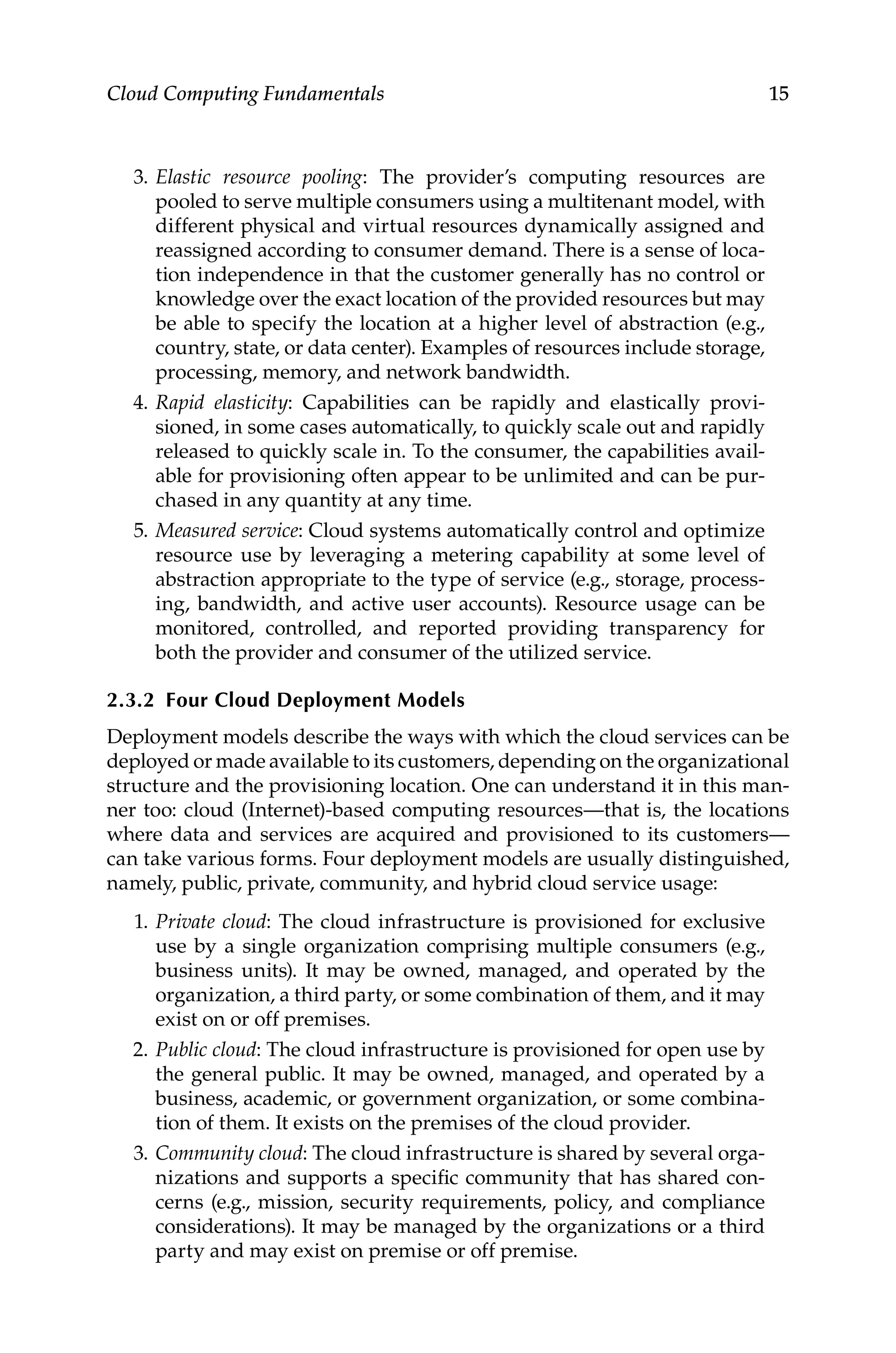 15
Cloud Computing Fundamentals
3. Elastic resource pooling: The provider’s computing resources are
pooled to serve multiple consumers using a multitenant model, with
different physical and virtual resources dynamically assigned and
reassigned according to consumer demand. There is a sense of loca-
tion independence in that the customer generally has no control or
knowledge over the exact location of the provided resources but may
be able to specify the location at a higher level of abstraction (e.g.,
country, state, or data center). Examples of resources include storage,
processing, memory, and network bandwidth.
4. Rapid elasticity: Capabilities can be rapidly and elastically provi-
sioned, in some cases automatically, to quickly scale out and rapidly
released to quickly scale in. To the consumer, the capabilities avail-
able for provisioning often appear to be unlimited and can be pur-
chased in any quantity at any time.
5. Measured service: Cloud systems automatically control and optimize
resource use by leveraging a metering capability at some level of
abstraction appropriate to the type of service (e.g., storage, process-
ing, bandwidth, and active user accounts). Resource usage can be
monitored, controlled, and reported providing transparency for
both the provider and consumer of the utilized service.
2.3.2 Four Cloud Deployment Models
Deployment models describe the ways with which the cloud services can be
deployed or made available to its customers, depending on the organizational
structure and the provisioning location. One can understand it in this man-
ner too: cloud (Internet)-based computing resources—that is, the locations
where data and services are acquired and provisioned to its ­
customers—
can take various forms. Four deployment models are usually distinguished,
namely, public, private, community, and hybrid cloud service usage:
1. Private cloud: The cloud infrastructure is provisioned for exclusive
use by a single organization comprising multiple consumers (e.g.,
business units). It may be owned, managed, and operated by the
organization, a third party, or some combination of them, and it may
exist on or off premises.
2. Public cloud: The cloud infrastructure is provisioned for open use by
the general public. It may be owned, managed, and operated by a
business, academic, or government organization, or some combina-
tion of them. It exists on the premises of the cloud provider.
3. Community cloud: The cloud infrastructure is shared by several orga-
nizations and supports a specific community that has shared con-
cerns (e.g., mission, security requirements, policy, and compliance
considerations). It may be managed by the organizations or a third
party and may exist on premise or off premise.
 