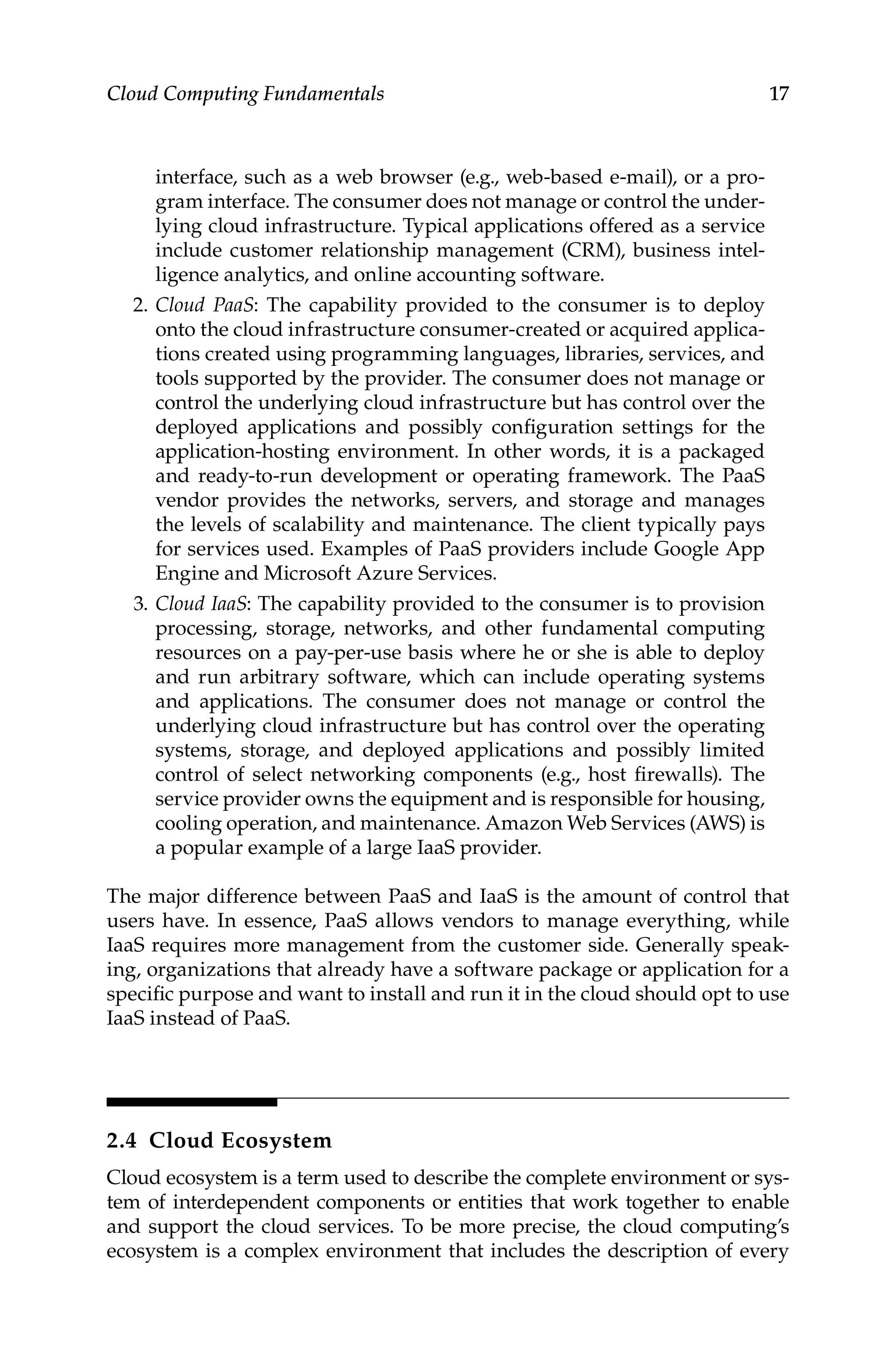 17
Cloud Computing Fundamentals
interface, such as a web browser (e.g., web-based e-mail), or a pro-
gram interface. The consumer does not manage or control the under-
lying cloud infrastructure. Typical applications offered as a service
include customer relationship management (CRM), business intel-
ligence analytics, and online accounting software.
2. Cloud PaaS: The capability provided to the consumer is to deploy
onto the cloud infrastructure consumer-created or acquired applica-
tions created using programming languages, libraries, services, and
tools supported by the provider. The consumer does not manage or
control the underlying cloud infrastructure but has control over the
deployed applications and possibly configuration settings for the
application-hosting environment. In other words, it is a packaged
and ready-to-run development or operating framework. The PaaS
vendor provides the networks, servers, and storage and manages
the levels of scalability and maintenance. The client typically pays
for services used. Examples of PaaS providers include Google App
Engine and Microsoft Azure Services.
3. Cloud IaaS: The capability provided to the consumer is to provision
processing, storage, networks, and other fundamental computing
resources on a pay-per-use basis where he or she is able to deploy
and run arbitrary software, which can include operating systems
and applications. The consumer does not manage or control the
underlying cloud infrastructure but has control over the operating
systems, storage, and deployed applications and possibly limited
control of select networking components (e.g., host firewalls). The
service provider owns the equipment and is responsible for housing,
cooling operation, and maintenance. Amazon Web Services (AWS) is
a popular example of a large IaaS provider.
The major difference between PaaS and IaaS is the amount of control that
users have. In essence, PaaS allows vendors to manage everything, while
IaaS requires more management from the customer side. Generally speak-
ing, organizations that already have a software package or application for a
specific purpose and want to install and run it in the cloud should opt to use
IaaS instead of PaaS.
2.4 Cloud Ecosystem
Cloud ecosystem is a term used to describe the complete environment or sys-
tem of interdependent components or entities that work together to enable
and support the cloud services. To be more precise, the cloud computing’s
ecosystem is a complex environment that includes the description of every
 