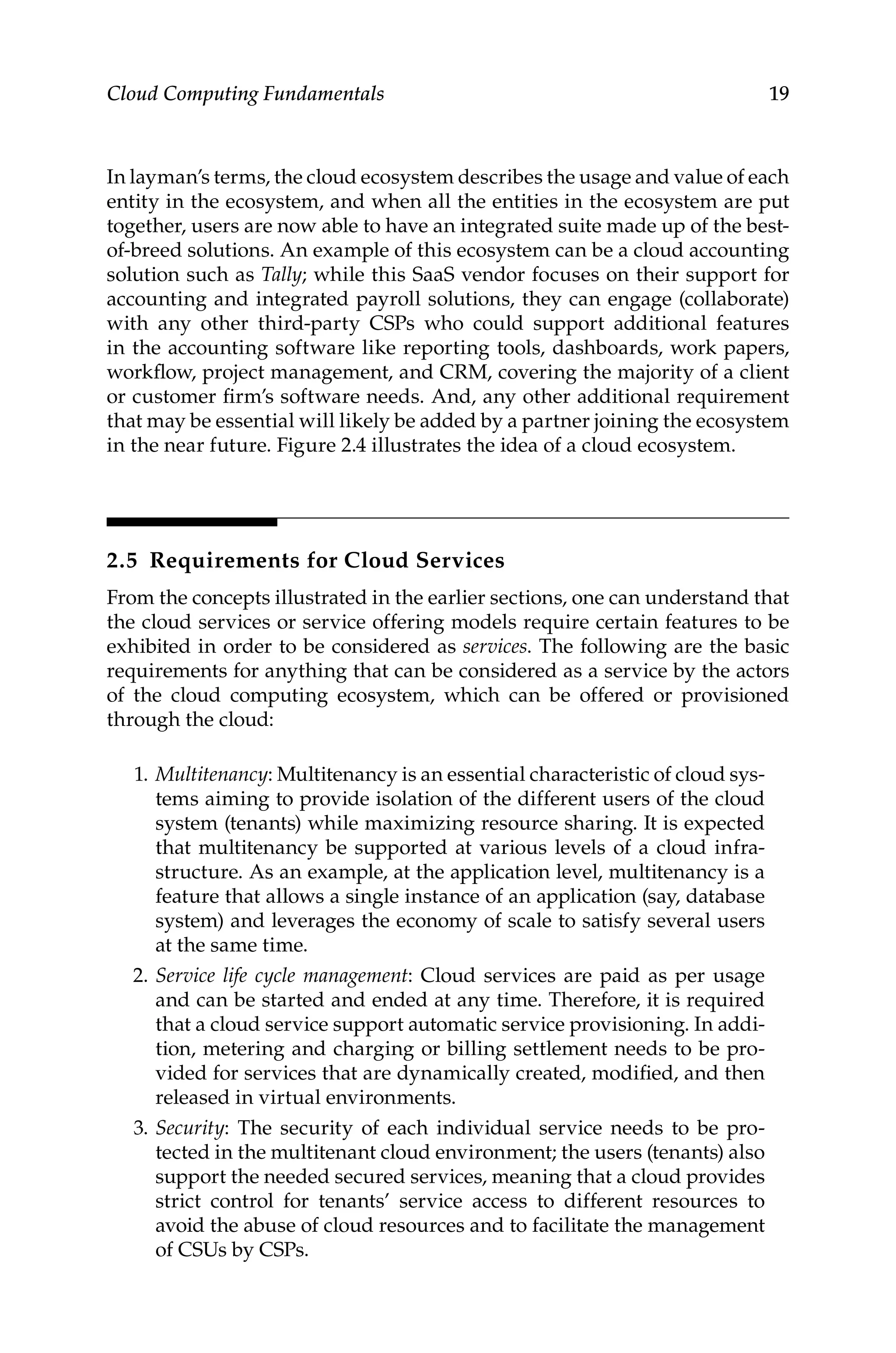 19
Cloud Computing Fundamentals
In layman’s terms, the cloud ecosystem describes the usage and value of each
entity in the ecosystem, and when all the entities in the ecosystem are put
together, users are now able to have an integrated suite made up of the best-
of-breed solutions. An example of this ecosystem can be a cloud accounting
solution such as Tally; while this SaaS vendor focuses on their support for
accounting and integrated payroll solutions, they can engage (collaborate)
with any other third-party CSPs who could support additional features
in the accounting software like reporting tools, dashboards, work papers,
workflow, project management, and CRM, covering the majority of a client
or customer firm’s software needs. And, any other additional requirement
that may be essential will likely be added by a partner joining the ecosystem
in the near future. Figure 2.4 illustrates the idea of a cloud ecosystem.
2.5 Requirements for Cloud Services
From the concepts illustrated in the earlier sections, one can understand that
the cloud services or service offering models require certain features to be
exhibited in order to be considered as services. The following are the basic
requirements for anything that can be considered as a service by the actors
of the cloud computing ecosystem, which can be offered or provisioned
through the cloud:
1. Multitenancy: Multitenancy is an essential characteristic of cloud sys-
tems aiming to provide isolation of the different users of the cloud
system (tenants) while maximizing resource sharing. It is expected
that multitenancy be supported at various levels of a cloud infra-
structure. As an example, at the application level, multitenancy is a
feature that allows a single instance of an application (say, database
system) and leverages the economy of scale to satisfy several users
at the same time.
2. Service life cycle management: Cloud services are paid as per usage
and can be started and ended at any time. Therefore, it is required
that a cloud service support automatic service provisioning. In addi-
tion, metering and charging or billing settlement needs to be pro-
vided for services that are dynamically created, modified, and then
released in virtual environments.
3. Security: The security of each individual service needs to be pro-
tected in the multitenant cloud environment; the users (tenants) also
support the needed secured services, meaning that a cloud provides
strict control for tenants’ service access to different resources to
avoid the abuse of cloud resources and to facilitate the management
of CSUs by CSPs.
 